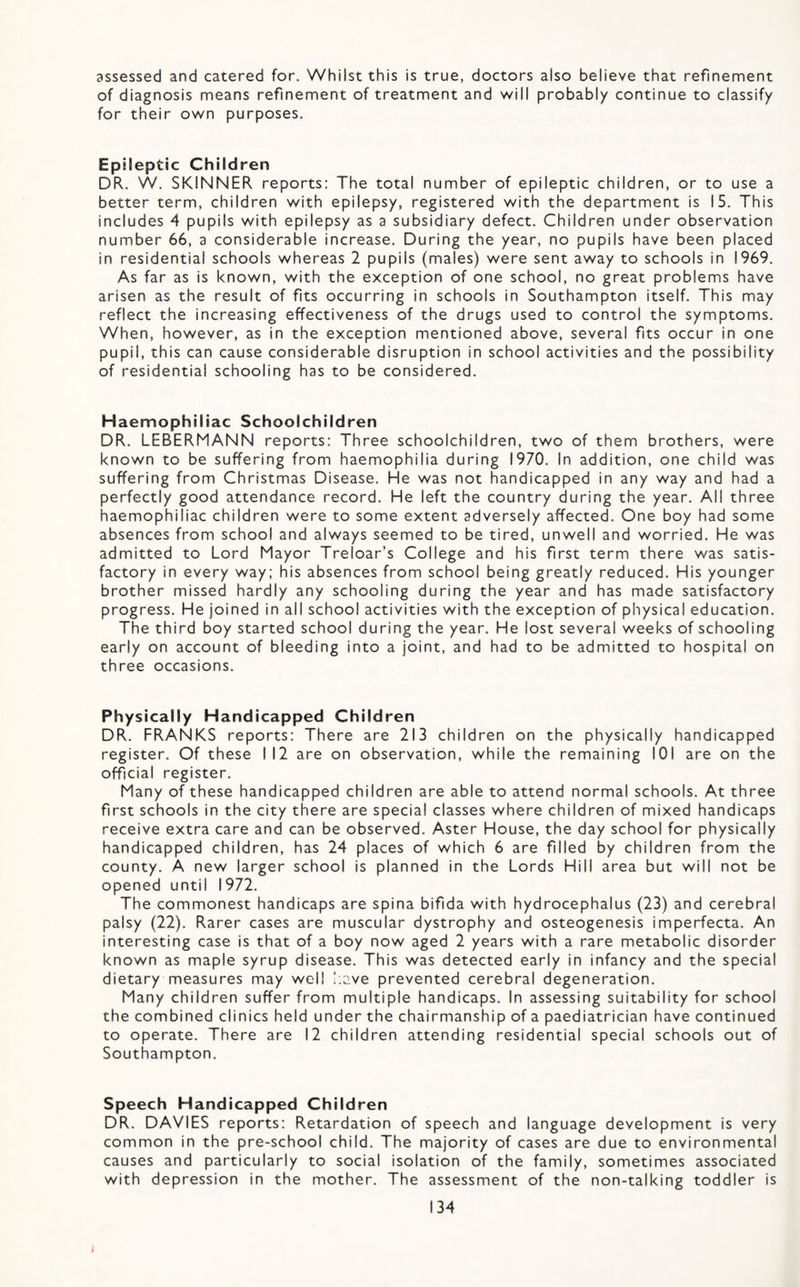 assessed and catered for. Whilst this is true, doctors also believe that refinement of diagnosis means refinement of treatment and v/ill probably continue to classify for their own purposes. Epileptic Children DR. W. SKINNER reports: The total number of epileptic children, or to use a better term, children with epilepsy, registered with the department is 15. This includes 4 pupils with epilepsy as a subsidiary defect. Children under observation number 66, a considerable increase. During the year, no pupils have been placed in residential schools whereas 2 pupils (males) were sent away to schools in 1969. As far as is known, with the exception of one school, no great problems have arisen as the result of fits occurring in schools in Southampton itself. This may reflect the increasing effectiveness of the drugs used to control the symptoms. When, however, as in the exception mentioned above, several fits occur in one pupil, this can cause considerable disruption in school activities and the possibility of residential schooling has to be considered. Haemophiliac Schoolchildren DR. LEBERMANN reports: Three schoolchildren, two of them brothers, were known to be suffering from haemophilia during 1970. In addition, one child was suffering from Christmas Disease. He was not handicapped in any way and had a perfectly good attendance record. He left the country during the year. All three haemophiliac children were to some extent adversely affected. One boy had some absences from school and always seemed to be tired, unwell and worried. He was admitted to Lord Mayor Treloar’s College and his first term there was satis¬ factory in every way; his absences from school being greatly reduced. His younger brother missed hardly any schooling during the year and has made satisfactory progress. He joined in all school activities with the exception of physical education. The third boy started school during the year. He lost several weeks of schooling early on account of bleeding into a joint, and had to be admitted to hospital on three occasions. Physically Handicapped Children DR. FRANKS reports: There are 213 children on the physically handicapped register. Of these I 12 are on observation, while the remaining 101 are on the official register. Many of these handicapped children are able to attend normal schools. At three first schools in the city there are special classes where children of mixed handicaps receive extra care and can be observed. Aster House, the day school for physically handicapped children, has 24 places of which 6 are filled by children from the county. A new larger school is planned in the Lords Hill area but will not be opened until 1972. The commonest handicaps are spina bifida with hydrocephalus (23) and cerebral palsy (22). Rarer cases are muscular dystrophy and osteogenesis imperfecta. An interesting case is that of a boy now aged 2 years with a rare metabolic disorder known as maple syrup disease. This was detected early in infancy and the special dietary measures may well l.ave prevented cerebral degeneration. Many children suffer from multiple handicaps. In assessing suitability for school the combined clinics held under the chairmanship of a paediatrician have continued to operate. There are 12 children attending residential special schools out of Southampton. Speech Handicapped Children DR. DAVIES reports: Retardation of speech and language development is very common in the pre-school child. The majority of cases are due to environmental causes and particularly to social isolation of the family, sometimes associated with depression in the mother. The assessment of the non-talking toddler is
