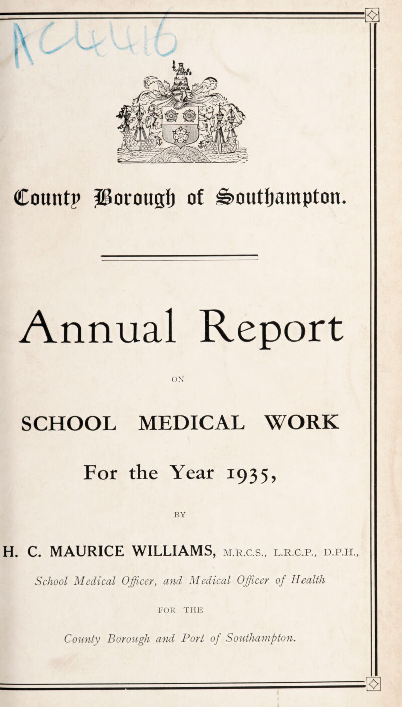 I f Count? Porougt) of Southampton. Annual Report SCHOOL MEDICAL WORK For the Year 1935, BY H. C. MAURICE WILLIAMS, m.r.c.s., l.r.c.r, d.p.h., School Medical Officer, and Medical Officer of Health FOR THE County Borough and Port of Southampton.