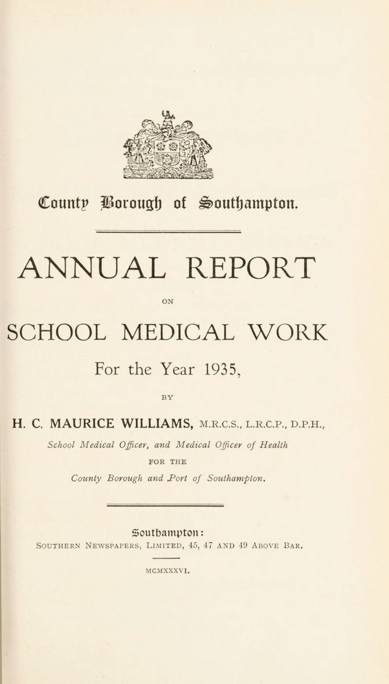 ANNUAL REPORT ON SCHOOL MEDICAL WORK For the Year 1935, BY H. C. MAURICE WILLIAMS, m.r.c.s., l.r.c.p., d.p.h.. School Medical Officer, and Medical Officer of Health FOR THE County Borough and JPort of Southampton. Soutbampton: Southern Newspapers, Limited, 45, 47 and 49 Above Bar. MCMXXXVI.