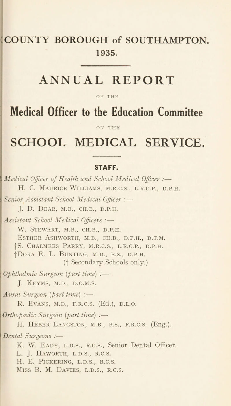 1935. ANNUAL REPORT OF THE Medical Officer to the Education Committee ON THE SCHOOL MEDICAL SERVICE. STAFF. 1 I Aledical Officer of Health and School Medical Officer :— I H. C. Maurice Williams, m.r.c.s., l.r.c.p., d.p.h. i Senior Assistant School Medical Officer :— I J. D. Dear, m.b., ch.b., d.p.h. ■I Assistant School Medical Officers :— W. Stewart, m.b., ch.b., d.p.h. : Esther Ashworth, m.b., ch.b., d.p.h., d.t.m. fS. Chalmers Parry, m.r.c.s., l.r.c.p., d.p.h. fDoRA E. L. Bunting, m.d., b.s., d.p.h. (f Secondary Schools only.) jj Ophthalmic Surgeon (part time) :— I J. KeYMS, M.D., D.O.M.S. \ Aural Surgeon (part time) :— ; R. Evans, m.d., f.r.c.s. (Ed.), d.l.o. Orthopcedic Surgeon (part time) :— H. Heber Langston, m.b., b.s., f.r.c.s. (Eng.). Dental Stirgeons :— K. W. Eady, L.D.S., R.C.S., Senior Dental Officer. L. J. Haworth, l.d.s., r.c.s. H. E. Pickering, l.d.s., r.c.s.