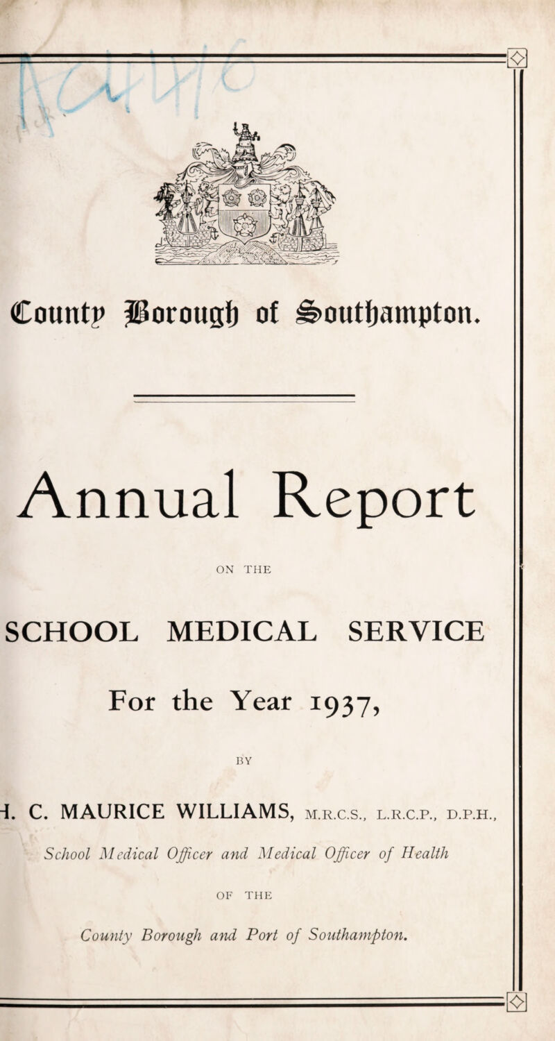 Count? porougf) of Southampton. Annual Report ON THE SCHOOL MEDICAL SERVICE For the Year 1937, BY -i. C. MAURICE WILLIAMS, m.r.c.s., l.r.c.p., d.p.h.. School Medical Officer and Medical Officer of Health OF THE County Borough and Port of Southampton.