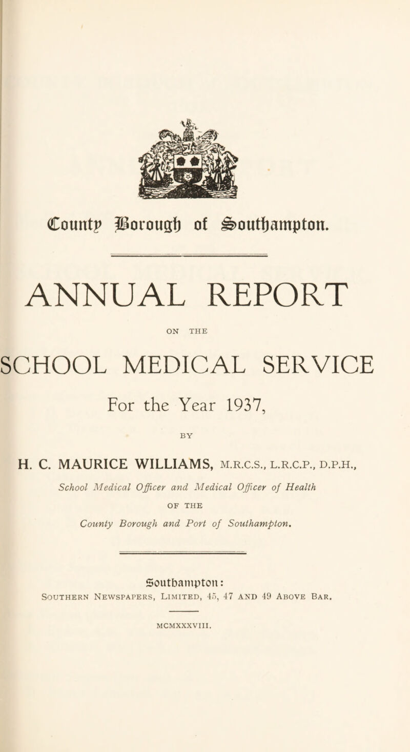 ANNUAL REPORT ON THE SCHOOL MEDICAL SERVICE For the Year 1937, H. C. MAURICE WILLIAMS, m.r.c.s., l.r.c.p., d.p.h.. School Medical Officer and Medical Officer of Health OF THE County Borough and Port of Southampton. Southampton: Southern Newspapers, Limited, 45, 47 and 49 Above Bar. mcmxxxviii.