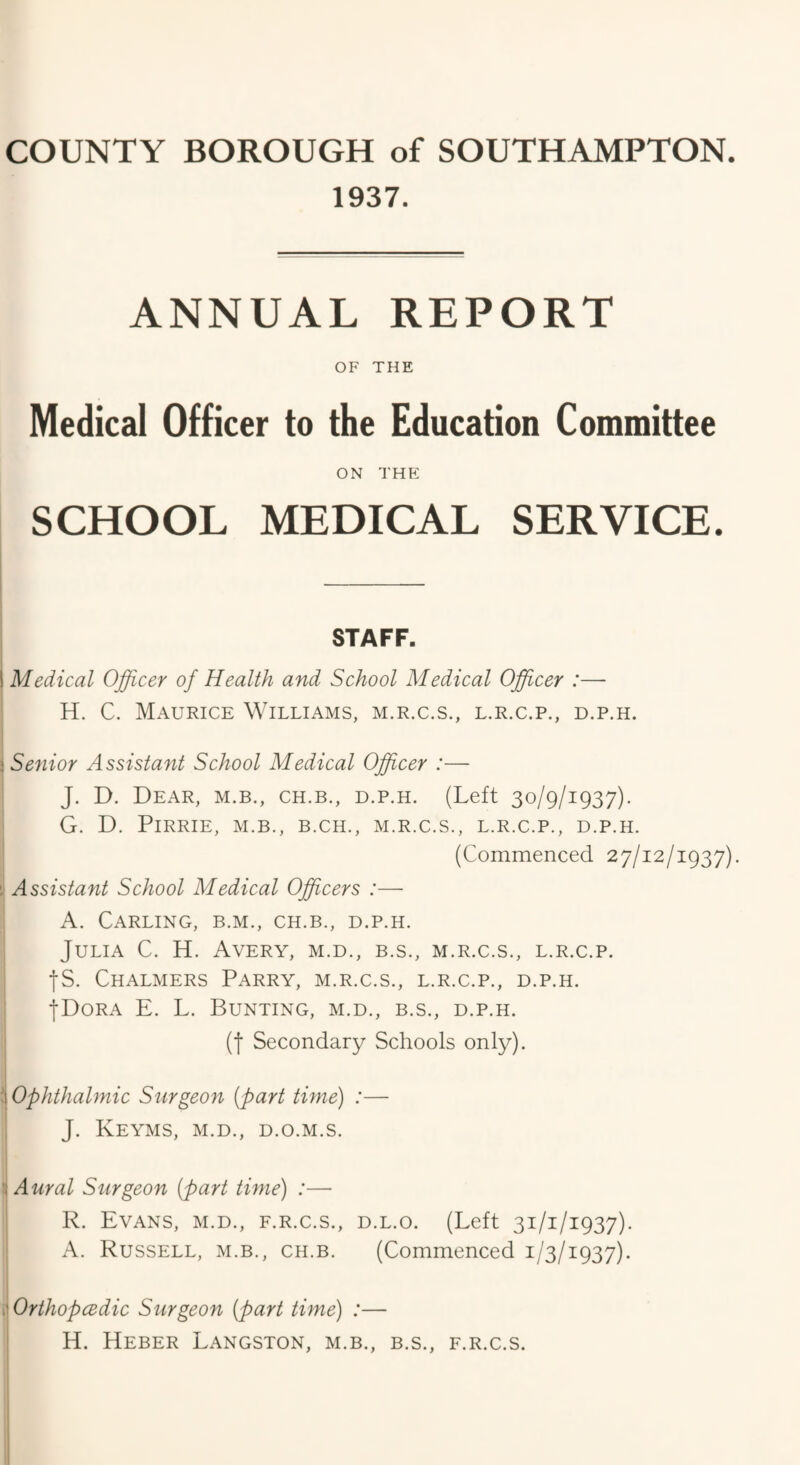 1937. ANNUAL REPORT OF THE Medical Officer to the Education Committee ON THE SCHOOL MEDICAL SERVICE. STAFF. i Medical Officer of Health and School Medical Officer :— H. C. Maurice Williams, m.r.c.s., l.r.c.p., d.p.h. i Senior Assistant School Medical Officer :— J. D. Dear, m.b., ch.b., d.p.h. (Left 30/9/1937). G. D. PlRRIE, M.B., B.CH., M.R.C.S., L.R.C.P., D.P.H. (Commenced 27/12/1937). Assistant School Medical Officers :— A. Carling, b.m., ch.b., d.p.h. Julia C. H. Avery, m.d., b.s., m.r.c.s., l.r.c.p. •fS. Chalmers Parry, m.r.c.s., l.r.c.p., d.p.h. •[•Dora E. L. Bunting, m.d., b.s., d.p.h. (| Secondary Schools only). i Ophthahnic Surgeon (part time) :— J. Keyms, m.d., d.o.m.s. : Aural Surgeon (part time) :— R. Evans, m.d., f.r.c.s., d.l.o. (Left 31/1/1937). A. Russell, m.b., ch.b. (Commenced 1/3/1937). .■OrthopcBdic Surgeon (part time) :— H. Heber Langston, m.b., b.s., f.r.c.s.