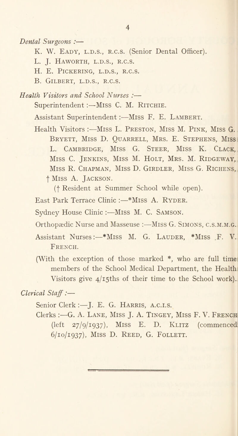 Dental Surgeons :— K. W. Eady, l.d.s., R.c.s. (Senior Dental Officer). L. J. Haworth, l.d.s., r.c.s. H. E. Pickering, l.d.s., r.c.s. B. Gilbert, l.d.s., r.c.s. Health Visitors and School Nurses :— Superintendent:—-Miss C. M. Ritchie. Assistant Superintendent :—Miss F. E. Lambert. Health Visitors :—Miss L. Preston, Miss M. Pink, Miss G. Bryett, Miss D. Quarrell, Mrs. E. Stephens, Miss L. Cambridge, Miss G. Steer, Miss K. Clack, Miss C. Jenkins, Miss M. Holt, Mrs. M. Ridgeway, Miss R. Chapman, Miss D. Girdler, Miss G. Richens, f Miss A. Jackson. (f Resident at Summer School while open). East Park Terrace Clinic :—*Miss A. Ryder. Sydney House Clinic :•—Miss M. C. Samson. Orthopaedic Nurse and Masseuse :—Miss G. Simons, c.s.m.m.g. Assistant Nurses:—*Miss M. G. Lauder, *Miss .F. V. French. (With the exception of those marked *, who are full time: members of the School Medical Department, the Healthi Visitors give 4/i5ths of their time to the School work). Clerical Staff:— Senior Clerk :—J. E. G. Harris, a.c.i.s. Clerks :—G. A. Lane, Miss J. A. Tingey, Miss F. V. French (left 27/9/1937), Miss E. D. Klitz (commenced 6/10/1937), Miss D. Reed, G. Follett.