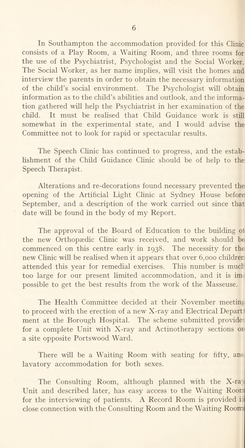 In Southampton the accommodation provided for this Clinic consists of a Play Room, a Waiting Room, and three rooms for the use of the Psychiatrist, Psychologist and the Social Worker. The Social Worker, as her name implies, will visit the homes and interview the parents in order to obtain the necessary information of the child’s social environment. The Psychologist will obtain information as to the child’s abilities and outlook, and the informa¬ tion gathered will help the Psychiatrist in her examination of the child. It must be realised that Child Guidance work is still somewhat in the experimental state, and I would advise the Committee not to look for rapid or spectacular results. The Speech Clinic has continued to progress, and the estab¬ lishment of the Child Guidance Clinic should be of help to the: Speech Therapist. Alterations and re-decorations found necessary prevented the opening of the Artificial Light Clinic at Sydney House before September, and a description of the work carried out since that date will be found in the body of my Report. The approval of the Board of Education to the building ol the new Orthopaedic Clinic was received, and work should be commenced on this centre early in 1938. The necessity for the new Clinic will be realised when it appears that over 6,000 children attended this year for remedial exercises. This number is mucH too large for our present limited accommodation, and it is im¬ possible to get the best results from the work of the Masseuse. The Health Committee decided at their November meeting to proceed with the erection of a new X-ray and Electrical Depart ment at the Borough Hospital. The scheme submitted provide.* for a complete Unit with X-ray and Actinotherapy sections or a site opposite Portswood Ward. There will be a Waiting Room with seating for fifty, ano lavatory accommodation for both sexes. The Consulting Room, although planned with the X-ray Unit and described later, has easy access to the Waiting Roon for the interviewing of patients. A Record Room is provided i: close connection with the Consulting Room and the Waiting Room