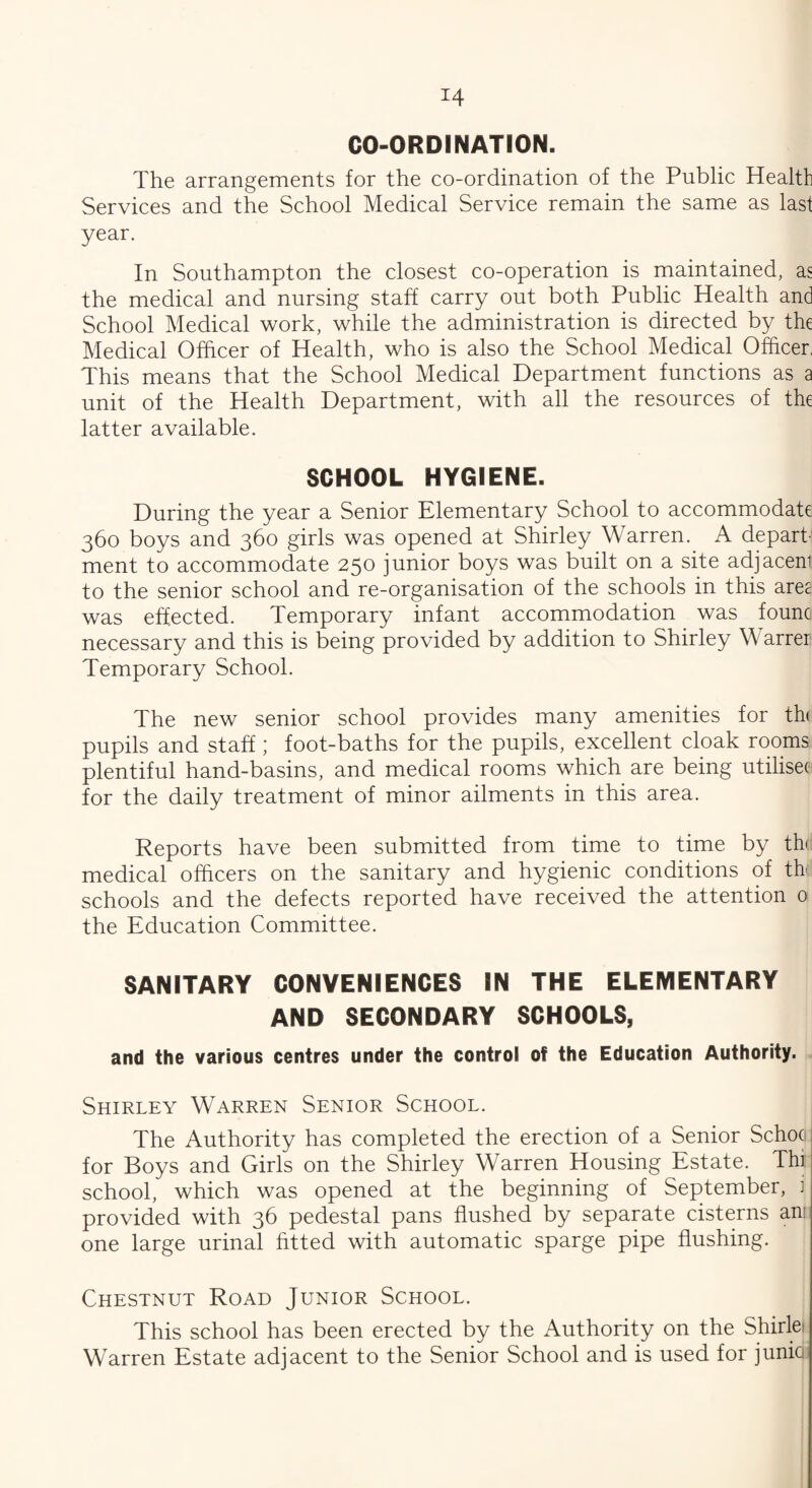 CO-ORDINATION. The arrangements for the co-ordination of the Public Health Services and the School Medical Service remain the same as last year. In Southampton the closest co-operation is maintained, as the medical and nursing staff carry out both Public Health and School Medical work, while the administration is directed by the Medical Officer of Health, who is also the School Medical Officer, This means that the School Medical Department functions as a unit of the Health Department, with all the resources of the latter available. SCHOOL HYGIENE. During the year a Senior Elementary School to accommodate 360 boys and 360 girls was opened at Shirley Warren. A depart¬ ment to accommodate 250 junior boys was built on a site adjacent to the senior school and re-organisation of the schools in this ares was effected. Temporary infant accommodation was founc necessary and this is being provided by addition to Shirley Warrer Temporary School. The new senior school provides many amenities for th< pupils and staff; foot-baths for the pupils, excellent cloak rooms plentiful hand-basins, and medical rooms which are being utilises for the daily treatment of minor ailments in this area. Reports have been submitted from time to time by the medical officers on the sanitary and hygienic conditions of the schools and the defects reported have received the attention 0 the Education Committee. SANITARY CONVENIENCES IN THE ELEMENTARY AND SECONDARY SCHOOLS, and the various centres under the control of the Education Authority. Shirley Warren Senior School. The Authority has completed the erection of a Senior Schoo for Boys and Girls on the Shirley Warren Housing Estate. Thi school, which was opened at the beginning of September, i provided with 36 pedestal pans flushed by separate cisterns an: one large urinal fitted with automatic sparge pipe flushing. Chestnut Road Junior School. This school has been erected by the Authority on the Shirlei Warren Estate adjacent to the Senior School and is used for junia