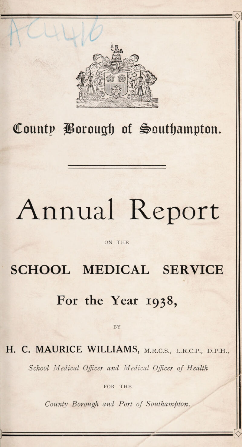 Countp Porougi) of Southampton. Annual Report ON THE SCHOOL MEDICAL SERVICE * For the Year 1938, MAURICE WILLIAMS, m.r.c.s. L.R.C.P., D.P.H., School Medical Officer and Medical Offcer of Health FOR THE County Borough and Port of Southampton.