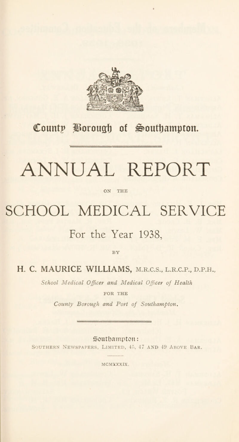 ANNUAL REPORT ON THE SCHOOL MEDICAL SERVICE For the Year 1938, H. C. MAURICE WILLIAMS, m.r.c.s., l.r.c.p., d.p.h.. School Medical Officer and Medical Officer of Health FOR THE County Borough and Port of Southampton. Soutbainpton: Southern Newspapers, Limited, 4'). 47 and 49 Above Bar. MCMXXXIX.