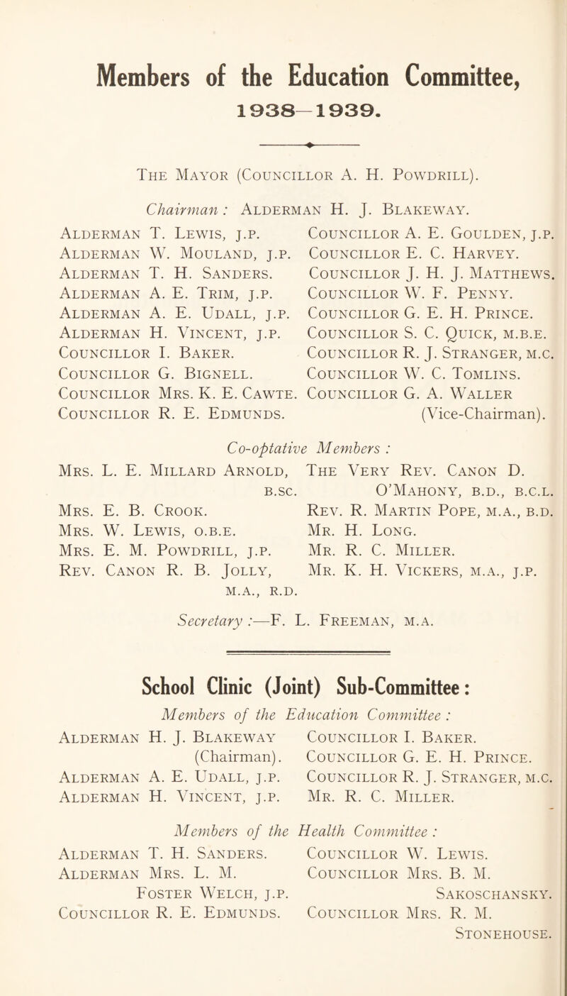 Members of the Education Committee, 1938—1939. -♦- The Mayor (Councillor A. H. Powdrill). Chairman: Alderman H. J. Blakeway. Alderman T. Lewis, j.p. Alderman W. Mouland, j.p. Alderman T. H. Sanders. Alderman A. E. Trim, j.p. Alderman A. E. Udall, j.p. Alderman H. Vincent, j.p. Councillor I. Baker. Councillor G. Bignell. Councillor Mrs. K. E. Cawte. Councillor R. E. Edmunds. Councillor A. E. Goulden, j.p. Councillor E. C. Harvey. Councillor J. H. J. Matthews. Councillor W. E. Penny. Councillor G. E. H. Prince. Councillor S. C. Quick, m.b.e. Councillor R. J. Stranger, m.c. Councillor W. C. Tomlins. Councillor G. A. Waller (Vice-Chairman). Co-optative Members : Mrs. L. E. Millard Arnold, B.SC. Mrs. E. B. Crook. Mrs. W. Lewis, o.b.e. Mrs. E. M. Powdrill, j.p. Rev. Canon R. B. Jolly, M.A., R.D. The Very Rev. Canon D. O’MaHONY, B.D., B.C.L. Rev. R. Martin Pope, m.a., b.d. Mr. H. Long. Mr. R. C. Miller. Mr. K. H. Vickers, m.a., j.p. Secretary :■—E. L. Ereeman, m.a. School Clinic (Joint) Sub-Committee: Members of the Alderman H. J. Blakeway (Chairman). Alderman A. E. Udall, j.p. Alderman H. Vincent, j.p. Education Committee : Councillor I. Baker. Councillor G. E. H. Prince. Councillor R. J. Stranger, m.c. Mr. R. C. Miller. Members of the Health Committee : Alderman T. H. Sanders. Councillor W. Lewis. Alderman Mrs. L. M. Councillor Mrs. B. M. Poster Welch, j.p. Sakoschansky. Councillor R. E. Edmunds. Councillor Mrs. R. M. Stonehouse.