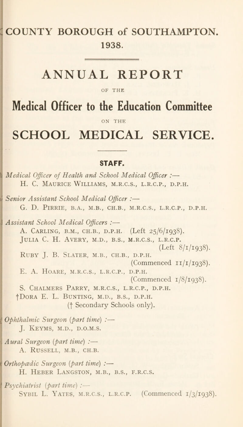 I 1938. ANNUAL REPORT OF THE Medical Officer to the Education Committee ON THE SCHOOL MEDICAL SERVICE. j STAFF. ! Medical Officer of Health and School Medical Officer :— H. C. Maurice Williams, m.r.c.s., l.r.c.p., d.p.h. Senior Assistant School Medical Officer :— I G. D. PiRRIE, B.A., M.B., CH.B., M.R.C.S., L.R.C.P., D.P.H. ,[ Assistant School Medical Officers :— i A. Carling, b.m., ch.b., d.p.h. (Left 25/6/1938). ; Julia C. H. Avery, m.d., b.s., m.r.c.s., l.r.c.p. ’ (Left 8/1/1938). Ruby J. B. Slater, m.b., ch.b., d.p.h. (Commenced 11/1/1938). ■ E. A. Hoare, m.r.c.s., l.r.c.p., d.p.h. (Commenced 1/8/1938). I S. Chalmers Parry, m.r.c.s., l.r.c.p., d.p.h. •! fDoRA E. L. Bunting, m.d., b.s., d.p.h. (f Secondary Schools only). jj Ophthalmic Surgeon [part time) :— 1 J. Keyms, m.d., d.o.m.s. i ■j Aural Surgeon (part time) :— j A. Russell, m.b., ch.b. t! Orthopcedic Surgeon (part time) :— H. Heber Langston, m.b., b.s., f.r.c.s. 5' Psychiatrist (part time) :— Sybil E. Yates, m.r.c.s., l.r.c.p. (Commenced 1/3/1938).