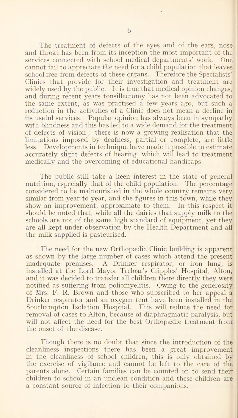 The treatment of defects of the eyes and of the ears, nose and throat has been from its inception the most important of the services connected with school medical departments’ work. One cannot fail to appreciate the need for a child population that leaves school free from defects of these organs. Therefore the Specialists’ Clinics that provide for their investigation and treatment are widely used by the public. It is true that medical opinion changes, and during recent years tonsillectomy has not been advocated to the same extent, as was practised a few years ago, but such a reduction in the activities of a Clinic does not mean a decline in its useful services. Popular opinion has always been in sympathy with blindness and this has led to a wide demand for the treatment of defects of vision ; there is now a growing realisation that the limitations imposed by deafness, partial or complete, are little less. Developments in technique have made it possible to estimate accurately slight defects of hearing, which will lead to treatment medically and the overcoming of educational handicaps. The public still take a keen interest in the state of general nutrition, especially that of the child population. The percentage considered to be malnourished in the whole country remains very similar from year to year, and the figures in this town, while they show an improvement, approximate to them. In this respect it should be noted that, while all the dairies that supply milk to the schools are not of the same high standard of equipment, yet they are all kept under observation by the Health Department and all the milk supplied is pasteurised. The need for the new Orthopaedic Clinic building is apparent as shown by the large number of cases which attend the present inadequate premises. A Drinker respirator, or iron lung, is installed at the Lord Mayor Treloar’s Cripples’ Hospital, Alton, and it was decided to transfer all children there directly they were notified as suffering from poliomyelitis. Owing to the generosity of Mrs. F. R. Brown and those who subscribed to her appeal a Drinker respirator and an oxygen tent have been installed in the Southampton Isolation Hospital. This will reduce the need for removal of cases to Alton, because of diaphragmatic paralysis, but will not affect the need for the best Orthopaedic treatment from the onset of the disease. Though there is no doubt that since the introduction of the cleanliness inspections there has been a great improvement in the cleanliness of school children, this is only obtained by the exercise of vigilance and cannot be left to the care of the parents alone. Certain families can be counted on to send their children to school in an unclean condition and these children are a constant source of infection to their companions.