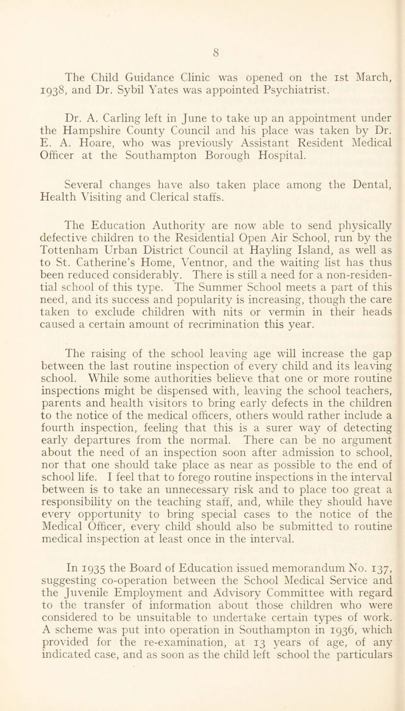 The Child Guidance Clinic was opened on the ist March, 1938, and Dr. Sybil Yates was appointed Psychiatrist. Dr. A. Carling left in June to take up an appointment under the Hampshire County Council and his place was taken by Dr. E. A. Hoare, who was previously Assistant Resident Medical Officer at the Southampton Borough Hospital. Several changes have also taken place among the Dental, Health Visiting and Clerical staffs. The Education Authority are now able to send physically defective children to the Residential Open Air School, run by the Tottenham Urban District Council at Hayling Island, as well as to St. Catherine’s Home, Ventnor, and the waiting list has thus been reduced considerably. There is still a need for a non-residen- tial school of this type. The Summer School meets a part of this need, and its success and popularity is increasing, though the care taken to exclude children with nits or vermin in their heads caused a certain amount of recrimination this year. The raising of the school leaving age will increase the gap between the last routine inspection of every child and its leaving school. While some authorities believe that one or more routine inspections might be dispensed with, leaving the school teachers, parents and health visitors to bring early defects in the children to the notice of the medical officers, others would rather include a fourth inspection, feeling that this is a surer way of detecting early departures from the normal. There can be no argument about the need of an inspection soon after admission to school, nor that one should take place as near as possible to the end of school life. I feel that to forego routine inspections in the interval between is to take an unnecessary risk and to place too great a responsibility on the teaching staff, and, while they should have every opportunity to bring special cases to the notice of the Medical Officer, every child should also be submitted to routine medical inspection at least once in the interval. In 1935 the Board of Education issued memorandum No. 137, suggesting co-operation between the School Medical Service and the Juvenile Employment and Advisory Committee with regard to the transfer of information about those children who were considered to be unsuitable to undertake certain types of work. A scheme was put into operation in Southampton in 1936, which provided for the re-examination, at 13 years of age, of any indicated case, and as soon as the child left school the particulars