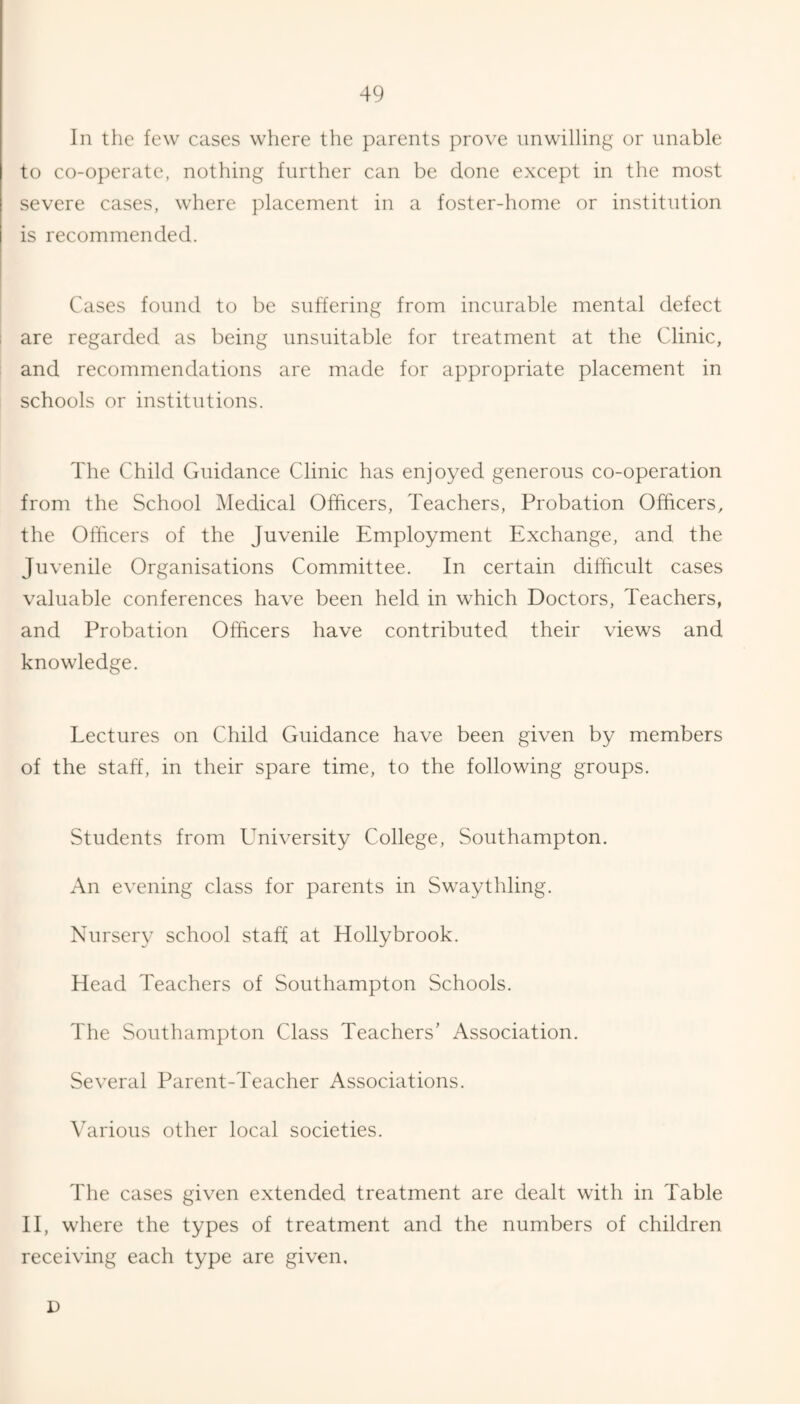 In the few cases where the parents prove unwilling or unable to co-operate, nothing further can be done except in the most severe cases, where placement in a foster-home or institution is recommended. Cases found to be suffering from incurable mental defect are regarded as being unsuitable for treatment at the Clinic, and recommendations are made for appropriate placement in schools or institutions. The Child Guidance Clinic has enjoyed generous co-operation from the School Medical Officers, Teachers, Probation Officers, the Officers of the Juvenile Employment Exchange, and the Juvenile Organisations Committee. In certain difficult cases valuable conferences have been held in which Doctors, Teachers, and Probation Officers have contributed their views and knowledge. Lectures on Child Guidance have been given by members of the staff, in their spare time, to the following groups. Students from University College, Southampton. An evening class for parents in Swaythling. Nursery school staff at Hollybrook. Head Teachers of Southampton Schools. The Southampton Class Teachers’ Association. Several Parent-Teacher Associations. Various other local societies. The cases given extended treatment are dealt with in Table II, where the types of treatment and the numbers of children receiving each type are given, D