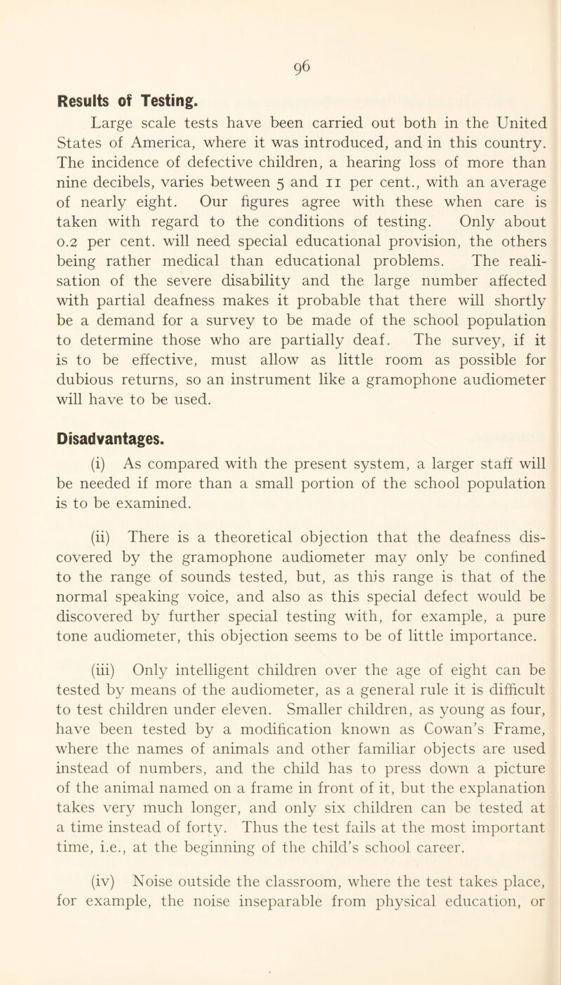 Results of Testing. Large scale tests have been carried out both in the United States of America, where it was introduced, and in this country. The incidence of defective children, a hearing loss of more than nine decibels, varies between 5 and ii per cent., with an average of nearly eight. Our figures agree with these when care is taken with regard to the conditions of testing. Only about 0.2 per cent, will need special educational provision, the others being rather medical than educational problems. The reali¬ sation of the severe disability and the large number affected with partial deafness makes it probable that there will shortly be a demand for a survey to be made of the school population to determine those who are partially deaf. The survey, if it is to be effective, must allow as little room as possible for dubious returns, so an instrument like a gramophone audiometer will have to be used. Disadvantages. (i) As compared with the present system, a larger staff will be needed if more than a small portion of the school population is to be examined. (ii) There is a theoretical objection that the deafness dis¬ covered by the gramophone audiometer may only be conhned to the range of sounds tested, but, as this range is that of the normal speaking voice, and also as this special defect would be discovered by further special testing with, for example, a pure tone audiometer, this objection seems to be of little importance. (iii) Only intelligent children over the age of eight can be tested by means of the audiometer, as a general rule it is difficult to test children under eleven. Smaller children, as young as four, have been tested by a modihcation known as Cowan’s Frame, where the names of animals and other familiar objects are used instead of numbers, and the child has to press down a picture of the animal named on a frame in front of it, but the explanation takes very much longer, and only six children can be tested at a time instead of forty. Thus the test fails at the most important time, i.e., at the beginning of the child’s school career. (iv) Noise outside the classroom, where the test takes place, for example, the noise inseparable from physical education, or