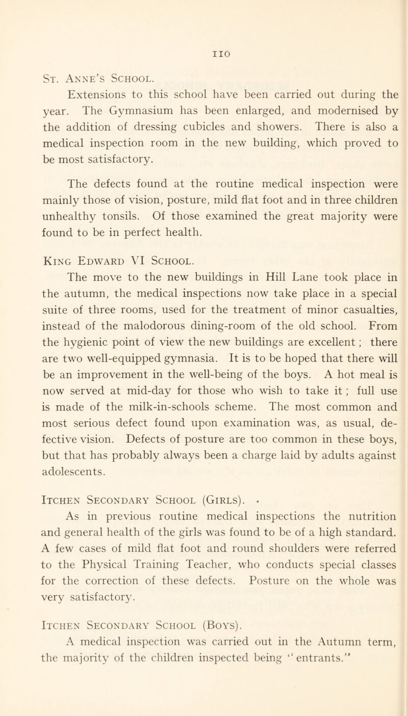 St. Anne’s School, Extensions to this school have been carried out during the year. The Gymnasium has been enlarged, and modernised by the addition of dressing cubicles and showers. There is also a medical inspection room in the new building, which proved to be most satisfactory. The defects found at the routine medical inspection were mainly those of vision, posture, mild flat foot and in three children unhealthy tonsils. Of those examined the great majority were found to be in perfect health. King Edward VI School. The move to the new buildings in Hill Lane took place in the autumn, the medical inspections now take place in a special suite of three rooms, used for the treatment of minor casualties, instead of the malodorous dining-room of the old school. From the hygienic point of view the new buildings are excellent; there are two well-equipped gymnasia. It is to be hoped that there will be an improvement in the well-being of the boys. A hot meal is now served at mid-day for those who wish to take it; full use is made of the milk-in-schools scheme. The most common and most serious defect found upon examination was, as usual, de¬ fective vision. Defects of posture are too common in these boys, but that has probably always been a charge laid by adults against adolescents. Itchen Secondary School (Girls). . As in previous routine medical inspections the nutrition and general health of the girls was found to be of a high standard. A few cases of mild flat foot and round shoulders were referred to the Physical Training Teacher, who conducts special classes for the correction of these defects. Posture on the whole was very satisfactory. Itchen Secondary School (Boys). A medical inspection was carried out in the Autumn term, the majority of the children inspected being “entrants.”