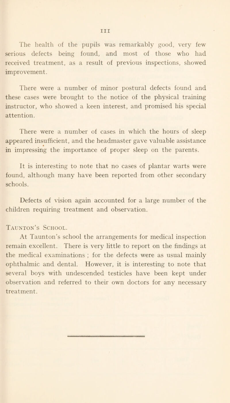 Tlie health of the pupils was remarkably good, very few serious defects being found, and most of those who had received treatment, as a result of previous inspections, showed improvement. There were a number of minor postural defects found and these cases were brought to the notice of the physical training instructor, who showed a keen interest, and promised his special attention. There were a number of cases in which the hours of sleep appeared insufficient, and the headmaster gave valuable assistance in impressing the importance of proper sleep on the parents. It is interesting to note that no cases of plantar warts were found, although many have been reported from other secondary schools. Defects of vision again accounted for a large number of the children requiring treatment and observation. Taunton’s School. At Taunton’s school the arrangements for medical inspection remain excellent. There is very little to report on the findings at the medical examinations ; for the defects were as usual mainly ophthalmic and dental. However, it is interesting to note that several boys with undescended testicles have been kept under observation and referred to their own doctors for any necessary treatment.