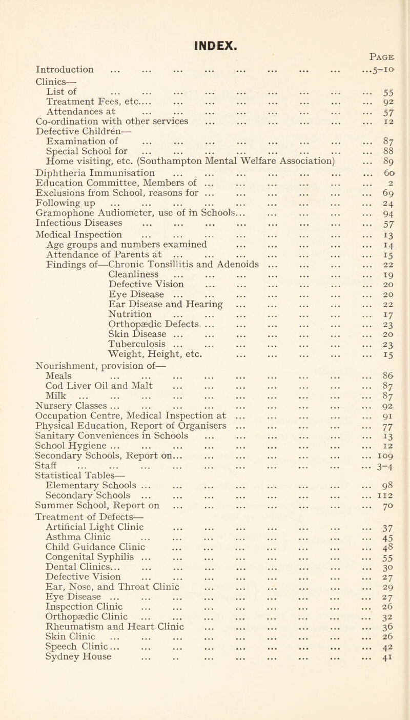 INDEX Page. Introduction ... ... ... ... ... ... ... ... ...5—10 Clinics— List of ... ... ... ... ... ... ... ... ... 55 Treatment Fees, etc_ ... ... ... ... ... ... ... 92 Attendances at ... ... ... ... ... ... ... ... 57 Co-ordination with other services ... ... ... ... ... ... 12 Defective Children— Examination of ... ... ... ... ... ... ... ... 87 Special School for ... ... ... ... ... ... ... ... 88 Home visiting, etc. (Southampton Mental Welfare Association) ... 89 Diphtheria Immunisation ... ... ... ... ... ... ... 60 Education Committee, Members of ... ... ... ... ... ... 2 Exclusions from School, reasons for ... ... ... ... ... ... 69 Following up ... ... ... ... ... ... ... ... ... 24 Gramophone Audiometer, use of in Schools... ... ... ... ... 94 Infectious Diseases ... ... ... ... ... ... ... ... 57 Medical Inspection ... ... ... ... ... ... ... ... 13 Age groups and numbers examined ... ... ... ... ... 14 Attendance of Parents at ... ... ... ... ... ... ... 15 Findings of—Chronic Tonsillitis and Adenoids ... ... ... ... 22 Cleanliness ... ... ... ... ... ... ... 19 Defective Vision ... ... ... ... ... ... 20 Eye Disease ... ... ... ... ... ... ... 20 Ear Disease and Hearing ... ... ... ... ... 22 Nutrition ... ... ... ... ... ... ... 17 Orthopaedic Defects ... ... ... ... ... ... 23 Skin Disease ... ... ... ... ... ... ... 20 Tuberculosis ... ... ... ... ... ... ... 23 Weight, Height, etc. ... ... ... ... ... 15 Nourishment, provision of— Meals ... ... ... ... ... ... ... ... ... 86 Cod Liver Oil and Malt ... ... ... ... ... ... ... 87 Milk ... ... ... ... ... ... ... ... ... ... 87 Nursery Classes ... ... ... ... ... ... ... ... ... 92 Occupation Centre, Medical Inspection at ... ... ... ... ... 91 Physical Education, Report of Organisers ... ... ... ... ... 77 Sanitary Conveniences in Schools ... ... ... ... ... ... 13 School Hygiene ... ... ... ... ... ... ... ... ... 12 Secondary Schools, Report on... ... ... ... ... ... ... 109 Staff ... ... ... ... ... ... ... ... ... ... 3-4 Statistical Tables— Elementary Schools ... ... ... ... ... ... ... ... 98 Secondary Schools ... ... ... ... ... ... ... ...112 Summer School, Report on ... ... ... ... ... ... ... 70 Treatment of Defects— Artificial Light Clinic ... ... ... ... ... ... ... 37 Asthma Clinic ... ... ... ... ... ... ... ... 45 Child Guidance Clinic ... ... ... ... ... ... ... 48 Congenital Syphilis ... ... ... ... ... ... ... ... 55 Dental Clinics... ... ... ... ... ... ... ... ... 30 Defective Vision ... ... ... ... ... ... ... ... 27 Ear, Nose, and Throat Clinic ... ... ... ... ... ... 29 Eye Disease ... ... ... ... ... ... ... ... ... 27 Inspection Clinic ... ... ... ... ... ... ... ... 26 Orthopaedic Clinic ... ... ... ... ... ... ... ... 32 Rheumatism and Heart Clinic ... ... ... ... ... ... 36 Skin Clinic ... ... ... ... ... ... ... ... ... 26 Speech Clinic... ... ... ... ... ... ... ... ... 42 Sydney House ... .. ... ... ... ... ... ... 41