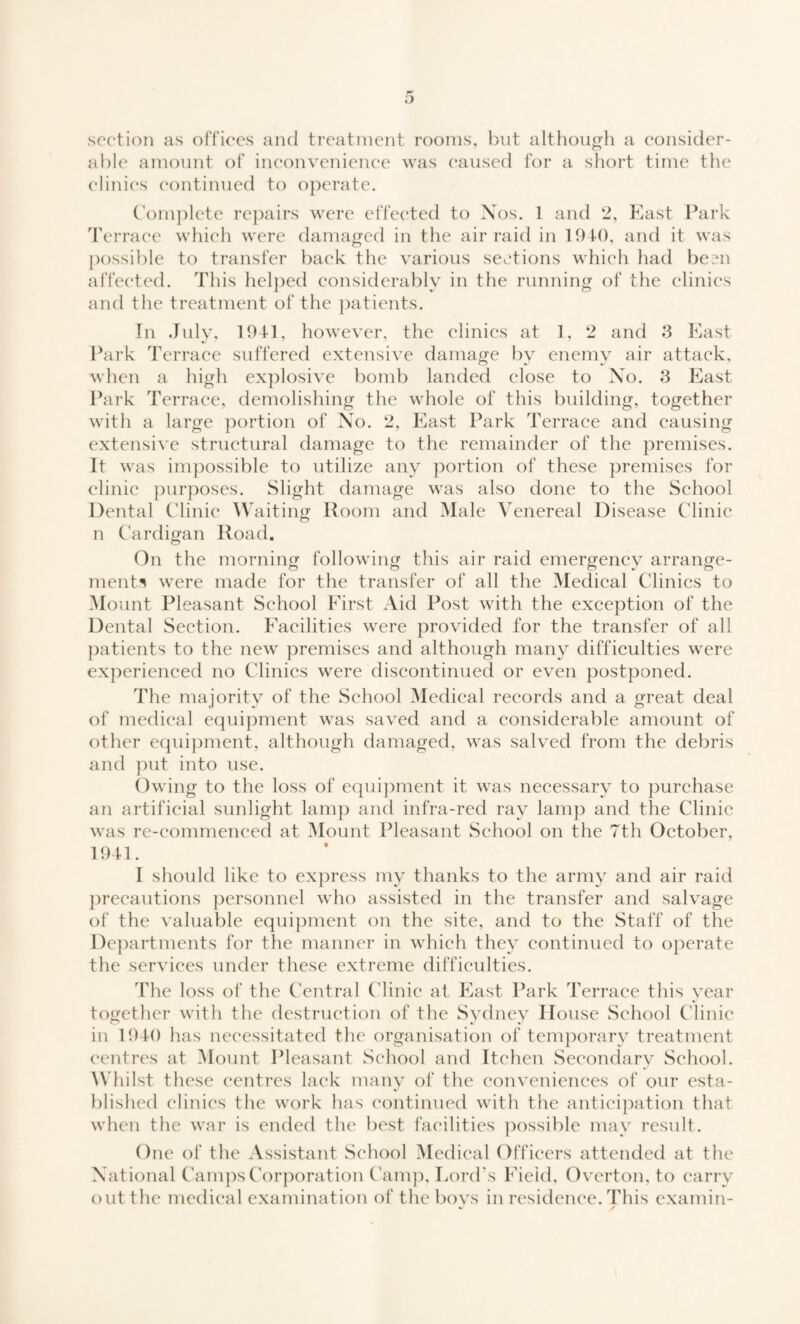 section as offices and treatment rooms, but although a consider¬ able amount of inconvenience was caused for a short time the clinics continued to operate. Complete repairs were effected to Nos. 1 and 2, East Park Terrace which were damaged in the airraid in 1940, and it was possible to transfer back the various sections which had been affected. This helped considerably in the running of the clinics and the treatment of the patients. In July, 1941, however, the clinics at 1, 2 and 3 East Park Terrace suffered extensive damage by enemy air attack, when a high explosive bomb landed close to No. 3 East Park Terrace, demolishing the whole of this building, together with a large portion of No. 2, East Park Terrace and causing extensive structural damage to the remainder of the premises. It was impossible to utilize any portion of these premises for clinic purposes. Slight damage was also done to the School Dental Clinic Waiting Room and Male Venereal Disease Clinic n Cardigan Road. On the morning following this air raid emergency arrange¬ ments were made for the transfer of all the Medical Clinics to Mount Pleasant School First Aid Post with the exception of the Dental Section. Facilities were provided for the transfer of all patients to the new premises and although many difficulties were experienced no Clinics were discontinued or even postponed. The majority of the School Medical records and a great deal of medical equipment was saved and a considerable amount of other equipment, although damaged, was salved from the debris and put into use. Owing to the loss of equipment it was necessary to purchase an artificial sunlight lamp and infra-red ray lamp and the Clinic was re-commenced at Mount Pleasant School on the 7th October, 1941. I should like to express my thanks to the army and air raid precautions personnel who assisted in the transfer and salvage of the valuable equipment on the site, and to the Staff of the Departments for the manner in which they continued to operate the services under these extreme difficulties. The loss of the Central Clinic at East Park Terrace this year together with the destruction of the Sydney House School Clinic in 1940 has necessitated the organisation of temporary treatment centres at Mount Pleasant School and Itchen Secondary School. Whilst these centres lack many of the conveniences of our esta¬ blished clinics the work has continued with the anticipation that when the war is ended the best facilities possible may result. One of the Assistant School Medical Officers attended at the National Camps Corporation Camp, Lord's Field, Overton, to carry out the medical examination of the bovs in residence. This examin-