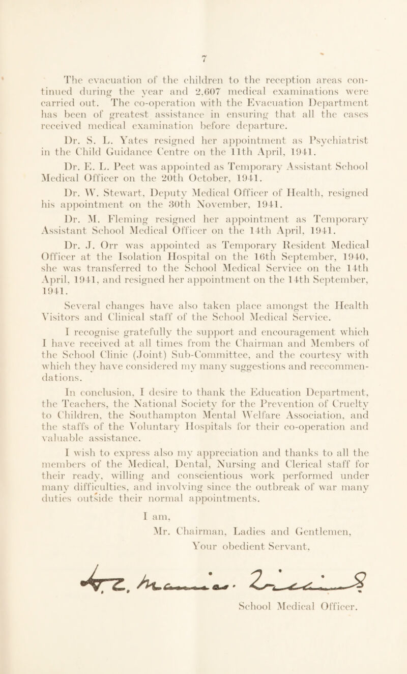 The evacuation of the children to the reception areas con¬ tinued during the year and 2,607 medical examinations were carried out. The co-operation with the Evacuation Department has been of greatest assistance in ensuring that all the cases received medical examination before departure. Dr. S. L. Yates resigned her appointment as Psychiatrist in the Child Guidance Centre on the 11th April, 1941. Dr. E. L. Peet was appointed as Temporary Assistant School Medical Officer on the 20th October, 1941. Dr. W. Stewart, Deputy Medical Officer of Health, resigned his appointment on the 30th November, 1941. Dr. M. Fleming resigned her appointment as Temporary Assistant School Medical Officer on the 14th April, 1941. Dr. J. Orr was appointed as Temporary Resident Medical Officer at the Isolation Hospital on the 16th September, 1940, she was transferred to the School Medical Service on the 14th April, 1941, and resigned her appointment on the 14th September, 1941. Several changes have also taken place amongst the Health Visitors and Clinical staff of the School Medical Service. I recognise gratefully the support and encouragement which I have received at all times from the Chairman and Members of the School Clinic (Joint) Sub-Committee, and the courtesy with which they have considered mv many suggestions and reccommen- dations. In conclusion, 1 desire to thank the Education Department, the Teachers, the National Society for the Prevention of Cruelty to Children, the Southampton Mental Welfare Association, and the staffs of the Voluntary Hospitals for their co-operation and valuable assistance. I wish to express also my appreciation and thanks to all the members of the Medical, Dental, Nursing and Clerical staff for their ready, willing and conscientious work performed under many difficulties, and involving since the outbreak of war many duties outside their normal appointments. I am, Mr. Chairman, Ladies and Gentlemen, Your obedient Servant, School Medical Officer.