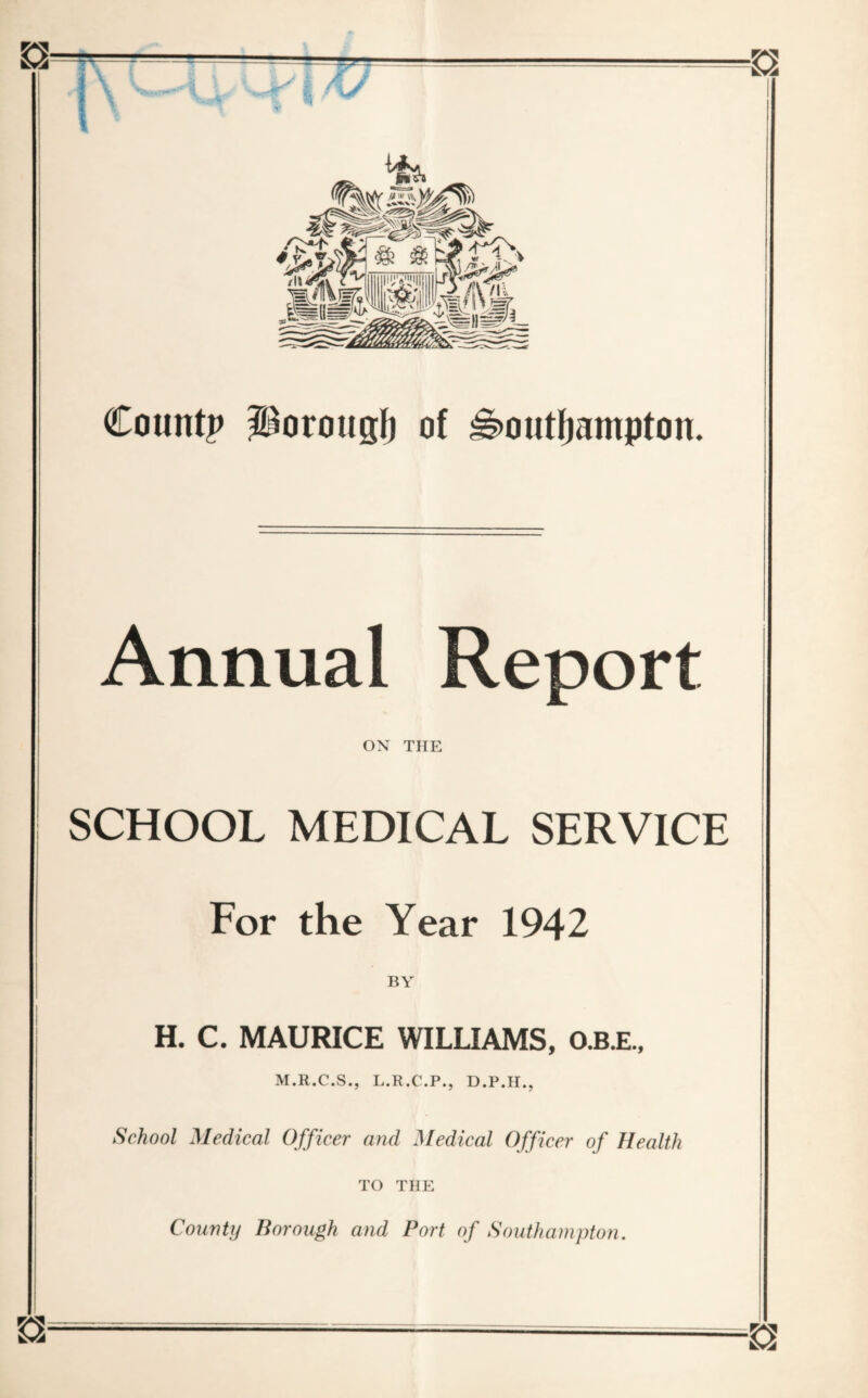 Countp borough of Southampton. Annual Report ON THE SCHOOL MEDICAL SERVICE For the Year 1942 BY H. C. MAURICE WILLIAMS, O.B.E., M.R.C.S., L.R.C.P., D.P.H., School Medical Officer and Medical Officer of Health TO THE County Borough and Port of Southampton.