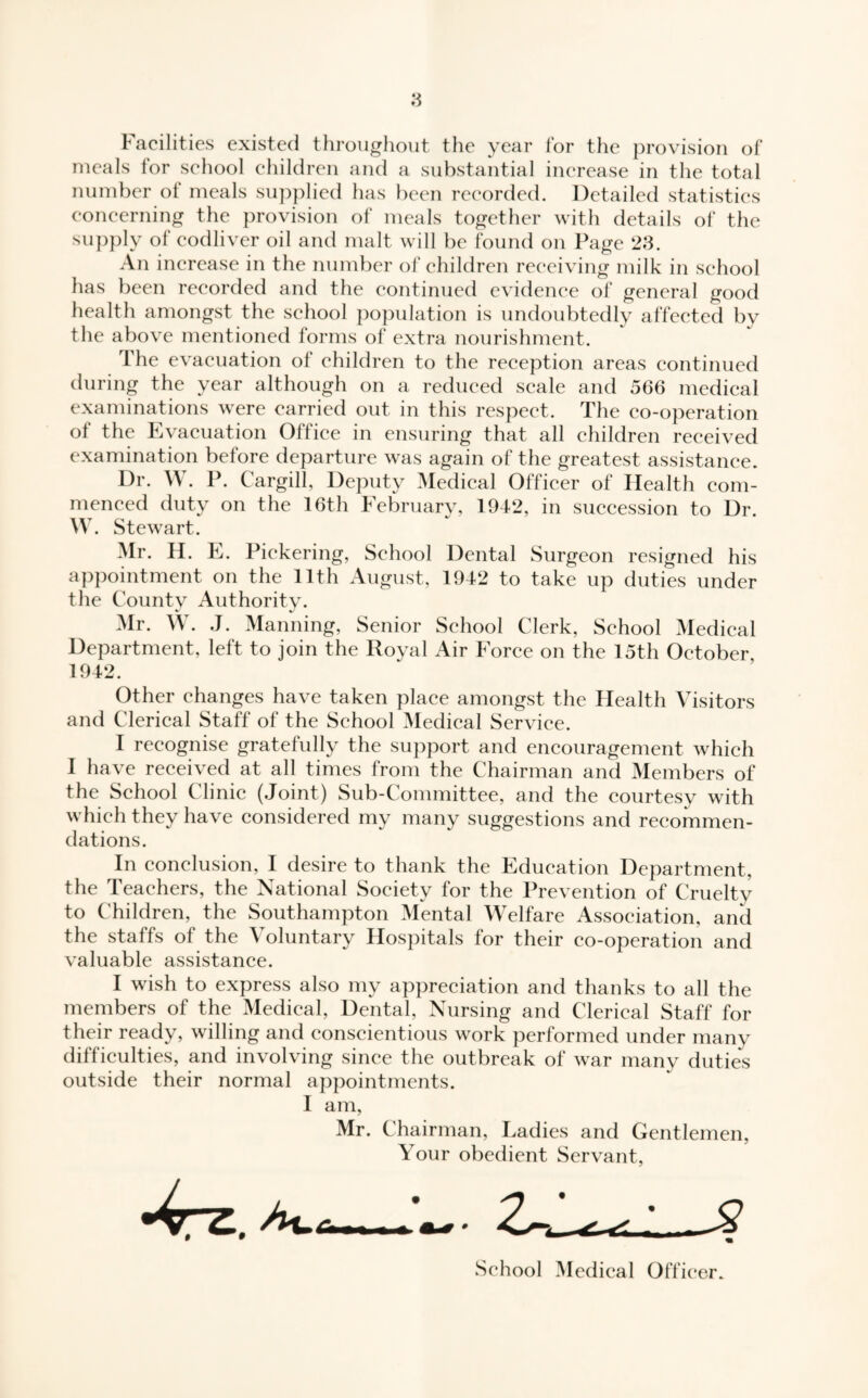 Facilities existed throughout the year for the provision of meals for school children and a substantial increase in the total number ot meals supplied has been recorded. Detailed statistics concerning the provision of meals together with details of the supply of eodliver oil and malt will be found on Page 23. An increase in the number of children receiving milk in school has been recorded and the continued evidence of general good health amongst the school population is undoubtedly affected by the above mentioned forms of extra nourishment. The evacuation of children to the reception areas continued during the year although on a reduced scale and 566 medical examinations were carried out in this respect. The co-operation ol the Evacuation Office in ensuring that all children received examination before departure was again of the greatest assistance. Dr. W. P. Cargill, Deputy Medical Officer of Health com¬ menced duty on the 16th February, 1942, in succession to Dr. W. Stewart. Mr. H. E. Pickering, School Dental Surgeon resigned his appointment on the 11th August, 1942 to take up duties under the Countv Authoritv. Mr. W. J. Manning, Senior School Clerk, School Medical Department, left to join the Royal Air Force on the 15th October 1942. Other changes have taken place amongst the Health Visitors and Clerical Staff of the School Medical Service. I recognise gratefully the support and encouragement which I have received at all times from the Chairman and Members of the School Clinic (Joint) Sub-Committee, and the courtesy with which they have considered my many suggestions and recommen¬ dations. In conclusion, I desire to thank the Education Department, the Teachers, the National Society for the Prevention of Cruelty to Children, the Southampton Mental Welfare Association, and the staffs of the \ oluntary Hospitals for their co-operation and valuable assistance. I wish to express also my appreciation and thanks to all the members of the Medical, Dental, Nursing and Clerical Staff for their ready, willing and conscientious work performed under many difficulties, and involving since the outbreak of war many duties outside their normal appointments. I am, Mr. Chairman, Ladies and Gentlemen, Your obedient Servant, School Medical Officer.