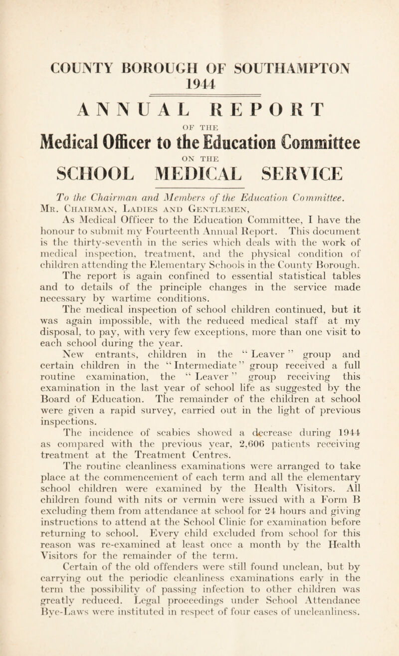 1944 ANNUAL REPORT OF THE Medical Officer to the Education Committee ON THE SCHOOL MEDICAL SERVICE To the Chairman and Members of the Education Committee. Mr. Chairman, Ladies and Gentlemen, As Medical Officer to the Education Committee, I have the honour to submit my Fourteenth Annual Report. This document is the thirty-seventh in the series which deals with the work of medical inspection, treatment, and the physical condition of children attending the Elementary Schools in the Countv Borough. The report is again confined to essential statistical tables and to details of the principle changes in the service made necessary by wartime conditions. The medical inspection of school children continued, but it was again impossible, with the reduced medical staff at my disposal, to pay, with very few exceptions, more than one visit to each school during the year. New entrants, children in the “ Leaver ” group and certain children in the “ Intermediate5’ group received a full routine examination, the “ Leaver ” group receiving this examination in the last year of school life as suggested by the Board of Education. The remainder of the children at school were given a rapid survey, carried out in the light of previous inspections. The incidence of scabies showed a decrease during 1944 as compared with the previous year, 2,606 patients receiving treatment at the Treatment Centres. The routine cleanliness examinations were arranged to take place at the commencement of each term and all the elementary school children were examined bv the Health Visitors. All children found with nits or vermin were issued with a Form B excluding them from attendance at school for 24 hours and giving instructions to attend at the School Clinic for examination before returning to school. Every child excluded from school for this reason was re-examined at least once a month by the Health Visitors for the remainder of the term. Certain of the old offenders were still found unclean, but by carrying out the periodic cleanliness examinations early in the term the possibility of passing infection to other children was greatlv reduced. Legal proceedings under School Attendance Bve-I jaws were instituted in respect of four cases of uncleanliness.