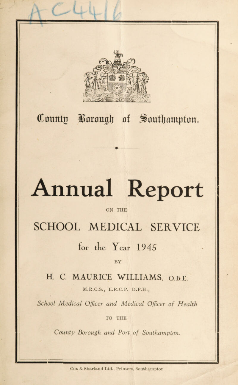 Countii IBorouglj of ^outljampton. Annual Report ON THE SCHOOL MEDICAL SERVICE for tlie Year 1945 BY H. C MAURICE WILLIAMS, q.b.e. M.R.C.S., L.R.C.P. D.P.H., School Medical Officer and Medical Officer of Health TO THE County Borough and Port of Southampton. Cox & Sharland Ltd., Printers, Southampton