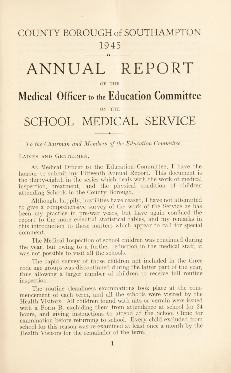 1945 ANNUAL REPORT OF THE Medical Officer to the Education Committee ON THE SCHOOL MEDICAL SERVICE -♦- To the Chairmmi and Members of the Education Committee. Ladies and Gentlemen, As Medical Officer to the Education Committee, I have the honour to submit my Fifteenth Annual Report. This document is the thirty-eighth in the series which deals with the work of medical inspection, treatment, and the physical condition of children attending Schools in the County Borough. Although, happily, hostilities have ceased, I have not attempted to give a comprehensive survey of the work of the Service as has been my practice in pre-war years, but have again confined the report to the more essential statistical tables, and my remarks in this introduction to those matters which appear to call for special comment. The Medical Inspection of school children was continued during the year, but owing to a further reduction in the medical staff, it was not possible to visit all the schools. The rapid survey of those children not included in the three code age groups was discontinued during the latter part of the year, thus allowing a larger number of children to receive full routine inspection. The routine cleanliness examinations took place at the com¬ mencement of each term, and all the schools were visited by the Health Visitors. All children found with nits or vermin were issued with a Form B. excluding them from attendance at school for 24 hours, and giving instructions to attend at the School Clinic for examination before returning to school. Every child excluded from school for this reason was re-examined at least once a month by the Health Visitors for the remainder of the term.