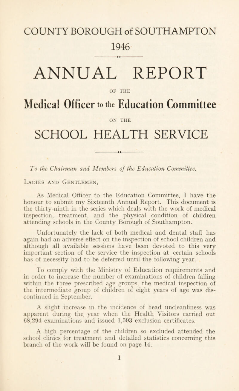 1946' ANNUAL REPORT OF THE Medical Officer to the Education Committee ON THE SCHOOL HEALTH SERVICE To the Chairman and Members of the Education Committee. Ladies and Gentlemen, As Medical Officer to the Education Committee, I have the honour to submit my Sixteenth Annual Report. This document is the thirty-ninth in the series which deals with the work of medical inspection, treatment, and the physical condition of children attending schools in the County Borough of Southampton. Unfortunately the lack of both medical and dental staff has again had an adverse effect on the inspection of school children and although all available sessions have been devoted to this very important section of the service the inspection at certain schools has of necessity had to be deferred until the following year. To comply with the Ministry of Education requirements and in order to increase the number of examinations of children falling within the three prescribed age groups, the medical inspection of the intermediate group of children of eight years of age was dis¬ continued in September. A slight increase in the incidence of head uncleanliness was apparent during the year when the Health Visitors carried out 68,294 examinations and issued 1,593 exclusion certihcates. A high percentage of the children so excluded attended the school clinics for treatment and detailed statistics concerning this branch of the work will be found on page 14.