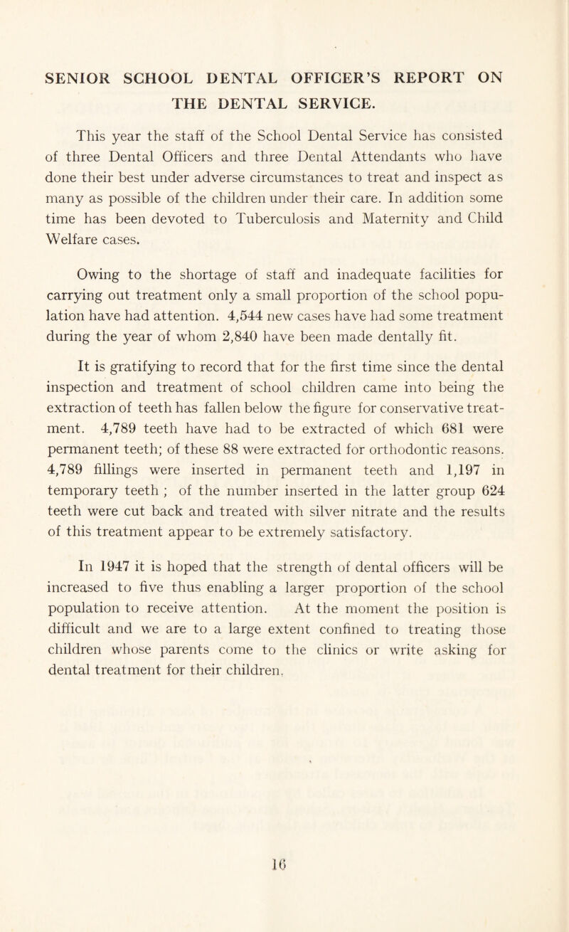 SENIOR SCHOOL DENTAL OFFICER’S REPORT ON THE DENTAL SERVICE. This year the staff of the School Dental Service has consisted of three Dental Officers and three Dental Attendants who have done their best under adverse circumstances to treat and inspect as many as possible of the children under their care. In addition some time has been devoted to Tuberculosis and Maternity and Child Welfare cases. Owing to the shortage of staff and inadequate facilities for carrying out treatment only a small proportion of the school popu¬ lation have had attention. 4,544 new cases have had some treatment during the year of whom 2,840 have been made dentally fit. It is gratifying to record that for the first time since the dental inspection and treatment of school children came into being the extraction of teeth has fallen below the figure for conservative treat¬ ment. 4,789 teeth have had to be extracted of which 681 were permanent teeth; of these 88 were extracted for orthodontic reasons. 4,789 fillings were inserted in permanent teeth and 1,197 in temporary teeth ; of the number inserted in the latter group 624 teeth were cut back and treated with silver nitrate and the results of this treatment appear to be extremely satisfactory. In 1947 it is hoped that the strength of dental officers will be increased to five thus enabling a larger proportion of the school population to receive attention. At the moment the position is difficult and we are to a large extent confined to treating those children whose parents come to the clinics or write asking for dental treatment for their children.