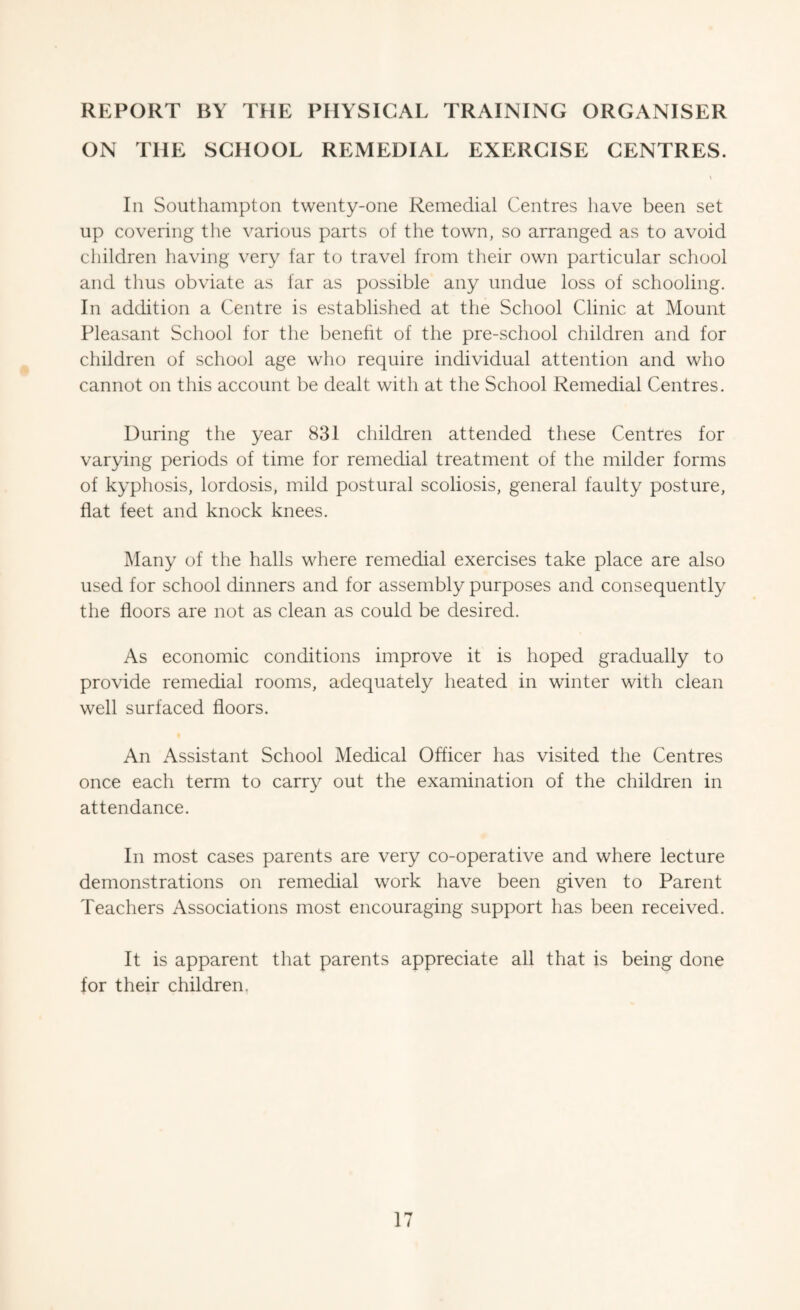 REPORT BY THE PHYSICAL TRAINING ORGANISER ON THE SCHOOL REMEDIAL EXERCISE CENTRES. Ill Southampton twenty-one Remedial Centres have been set up covering the various parts of the town, so arranged as to avoid children having very far to travel from their own particular school and thus obviate as far as possible any undue loss of schooling. In addition a Centre is established at the School Clinic at Mount Pleasant School for the benefit of the pre-school children and for children of school age who require individual attention and who cannot on this account be dealt with at the School Remedial Centres. During the year 831 children attended these Centres for varying periods of time for remedial treatment of the milder forms of kyphosis, lordosis, mild postural scoliosis, general faulty posture, flat feet and knock knees. Many of the halls where remedial exercises take place are also used for school dinners and for assembly purposes and consequently the floors are not as clean as could be desired. As economic conditions improve it is hoped gradually to provide remedial rooms, adequately heated in winter with clean well surfaced floors. An Assistant School Medical Officer has visited the Centres once each term to carry out the examination of the children in attendance. In most cases parents are very co-operative and where lecture demonstrations on remedial work have been given to Parent Teachers Associations most encouraging support has been received. It is apparent that parents appreciate all that is being done for their children.