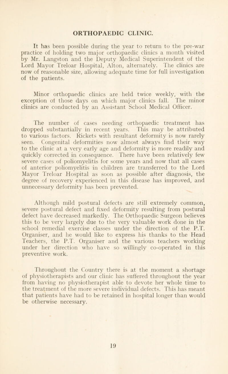 It has been possible during the year to return to the pre-war practice of holding two major orthopaedic clinics a month visited by Mr. Langston and the Deputy Medical Superintendent of the Lord Mayor Treloar Hospital, Alton, alternately. The clinics are now of reasonable size, allowing adequate time for full investigation of the patients. Minor orthopaedic clinics are held twice weekly, with the exception of those days on which major clinics fall. The minor clinics are conducted by an Assistant School Medical Officer. The number of cases needing orthopaedic treatment has dropped substantially in recent years. This may be attributed to various factors. Rickets with resultant deformity is now rarely seen. Congenital deformities now almost always find their way to the clinic at a very early age and deformity is more readily and quickly corrected in consequence. There have been relatively few severe cases of poliomyelitis for some years and now that all cases of anterior poliomyelitis in children are transferred to the Lord Mayor Treloar Hospital as soon as possible after diagnosis, the degree of recovery experienced in this disease has improved, and unnecessary deformity has been prevented. Although mild postural defects are still extremely common, severe postural defect and fixed deformity resulting from postural defect have decreased markedly. The Orthopaedic Surgeon believes this to be very largely due to the very valuable work done in the school remedial exercise classes under the direction of the P.T. Organiser, and he would like to express his thanks to the Head Teachers, the P.T. Organiser and the various teachers working under her direction who have so willingly co-operated in this preventive work. Throughout the Country there is at the moment a shortage of physiotherapists and our clinic has suffered throughout the year from having no physiotherapist able to devote her whole time to the treatment of the more severe individual defects. This has meant that patients have had to be retained in hospital longer than would be otherwise necessary.