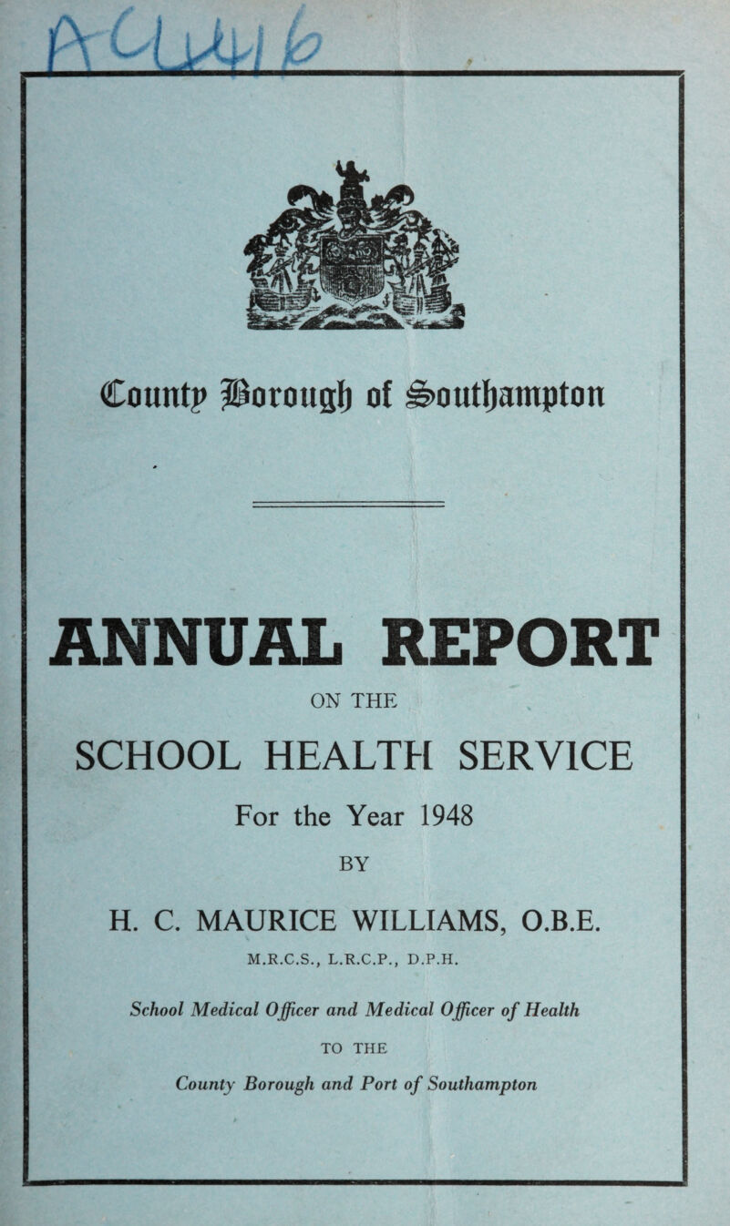 Count? Porougl) of ^outfjampton ANNUAL REPORT ON THE SCHOOL HEALTH SERVICE For the Year 1948 BY H. C. MAURICE WILLIAMS, O.B.E. M.R.C.S., L.R.C.P., D.P.H. School Medical Officer and Medical Officer of Health TO THE County Borough and Port of Southampton