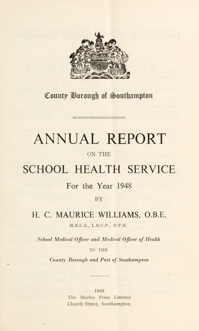 ANNUAL REPORT ON THE SCHOOL HEALTH SERVICE For the Year 1948 BY H. C. MAURICE WILLIAMS, O.B.E. M.R.C.S., L.R.C.P., D.P.H. School Medical Officer and Medical Officer of Health TO THE County Borough and Port of Southampton 1949 The Shirley Press Limited Churcji Street, Soiitharaptoi;