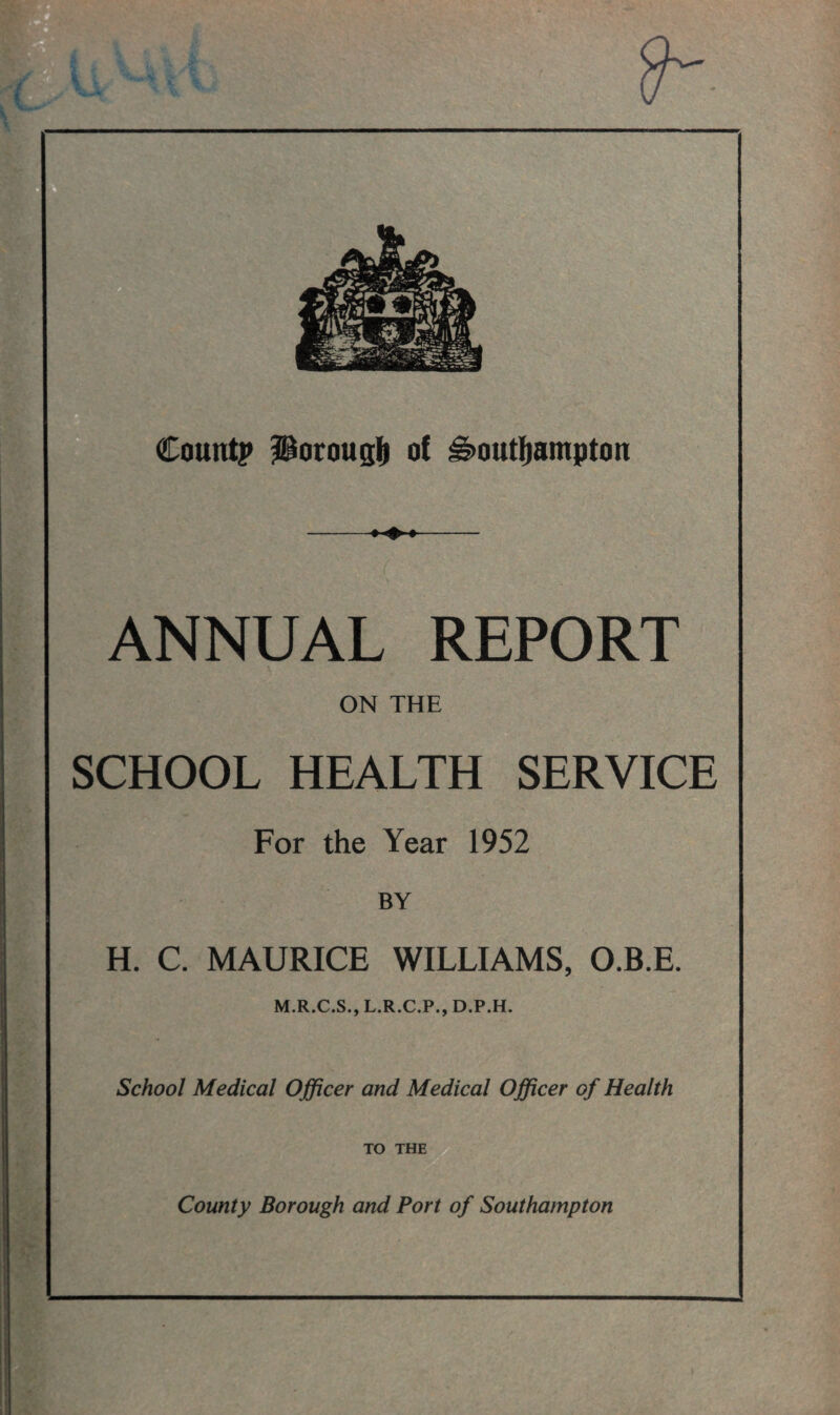 Count? ^orougl^ of Southampton ANNUAL REPORT ON THE SCHOOL HEALTH SERVICE For the Year 1952 BY H. C. MAURICE WILLIAMS, O.B.E. M.R.C.S., L.R.C.P., D.P.H. School Medical Officer and Medical Officer of Health TO THE County Borough and Port of Southampton