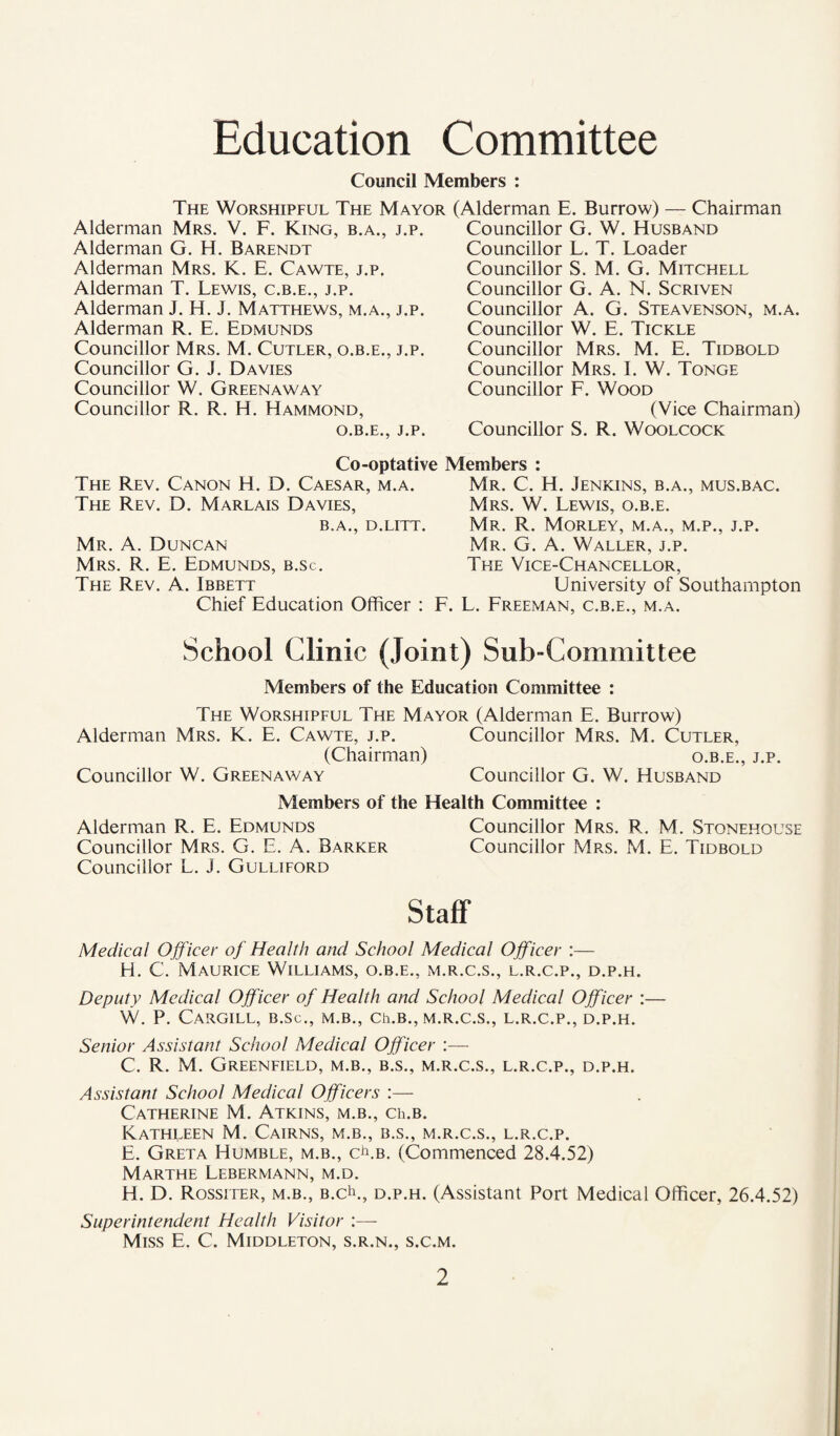 Education Committee Council Members : The Worshipful The Mayor (Alderman E. Burrow) — Chairman Alderman Mrs. V. F. King, b.a., j.p. Alderman G. H. Barendt Alderman Mrs. K. E. Cawte, j.p. Alderman T. Lewis, c.b.e., j.p. Alderman J. H. J. Matthews, m.a., j.p. Alderman R. E. Edmunds Councillor Mrs. M. Cutler, o.b.e., j.p. Councillor G. J. Davies Councillor W. Greenaway Councillor R. R. H. Hammond, O.B.E., J.P. Councillor G. W. Husband Councillor L. T. Loader Councillor S. M. G. Mitchell Councillor G. A. N. Scriven Councillor A. G. Steavenson, m.a. Councillor W. E. Tickle Councillor Mrs. M. E. Tidbold Councillor Mrs. I. W. Tonge Councillor F. Wood (Vice Chairman) Councillor S. R. Woolcock Co-optative Members : The Rev. Canon H. D. Caesar, m.a. The Rev. D. Marlais Davies, B.A., D.LITT. Mr. a. Duncan Mrs. R. E. Edmunds, b.sc. The Rev. A. Ibbett Chief Education Officer : Mr. C. H. Jenkins, b.a., mus.bac. Mrs. W. Lewis, o.b.e. Mr. R. Morley, m.a., m.p., j.p. Mr. G. a. Waller, j.p. The Vice-Chancellor, University of Southampton . L. Freeman, c.b.e., m.a. School Clinic (Joint) Sub-Committee Members of the Education Committee : The Worshipful The Mayor (Alderman E. Burrow) Alderman Mrs. K. E. Cawte, j.p. Councillor Mrs. M. Cutler, (Chairman) o.b.e., j.p. Councillor W. Greenaway Councillor G. W. Husband Members of the Health Committee : Alderman R. E. Edmunds Councillor Mrs. R. M. Stonehouse Councillor Mrs. G. E. A. Barker Councillor Mrs. M. E. Tidbold Councillor L. J. Gulliford Staff Medical Officer of Health and School Medical Officer :— H. C. Maurice Williams, o.b.e., m.r.c.s., l.r.c.p., d.p.h. Deputy Medical Officer of Health and School Medical Officer :— W. P. Cargill, b.sc., m.b., ch.B., m.r.c.s., l.r.c.p., d.p.h. Senior Assistant School Medical Officer :— C. R. M. Greenfield, m.b., b.s., m.r.c.s., l.r.c.p., d.p.h. Assistant School Medical Officers Catherine M. Atkins, m.b., ce.b. Kathleen M. Cairns, m.b., b.s., m.r.c.s., l.r.c.p. E. Greta Humble, m.b., c^^.b. (Commenced 28.4.52) Marthe Lebermann, m.d. H. D. Rossiter, m.b., b.c^., d.p.h. (Assistant Port Medical Officer, 26.4.52) Superintendent Health Visitor :— Miss E. C. Middleton, s.r.n., s.c.m.