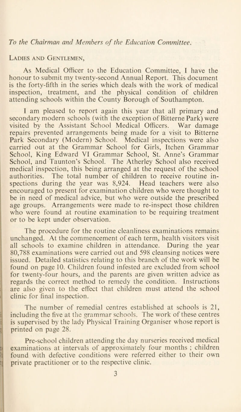 To the Chairman and Members of the Education Committee. Ladies and Gentlemen, As Medical Officer to the Education Committee, I have the honour to submit my twenty-second Annual Report. This document is the forty-fifth in the series which deals with the work of medical inspection, treatment, and the physical condition of children attending schools within the County Borough of Southampton. I am pleased to report again this year that all primary and secondary modern schools (with the exception of Bitterne Park) were visited by the Assistant School Medical Officers. War damage repairs prevented arrangements being made for a visit to Bitterne Park Secondary (Modern) School. Medical inspections were also carried out at the Grammar School for Girls, Itchen Grammar School, King Edward VI Grammar School, St. Anne’s Grammar School, and Taunton’s School. The Atherley School also received medical inspection, this being arranged at the request of the school authorities. The total number of children to receive routine in¬ spections during the year was 8,924. Head teachers were also j encouraged to present for examination children who were thought to I be in need of medical advice, but who were outside the prescribed age groups. Arrangements were made to re-inspect those children 1 who were found at routine examination to be requiring treatment j or to be kept under observation. The procedure for the routine cleanliness examinations remains unchanged. At the commencement of each term, health visitors visit all schools to examine children in attendance. During the year 80,788 examinations were carried out and 598 cleansing notices were issued. Detailed statistics relating to this branch of the work will be found on page 10. Children found infested are excluded from school for twenty-four hours, and the parents are given written advice as regards the correct method to remedy the condition. Instructions are also given to the effect that children must attend the school clinic for final inspection. The number of remedial centres established at schools is 21, ; including the five at the grammar schools. The work of these centres [ is supervised by the lady Physical Training Organiser whose report is printed on page 28. Pre-school children attending the day nurseries received medical i) examinations at intervals of approximately four months ; children «'l' found with defective conditions were referred either to their own ![ private practitioner or to the respective clinic.