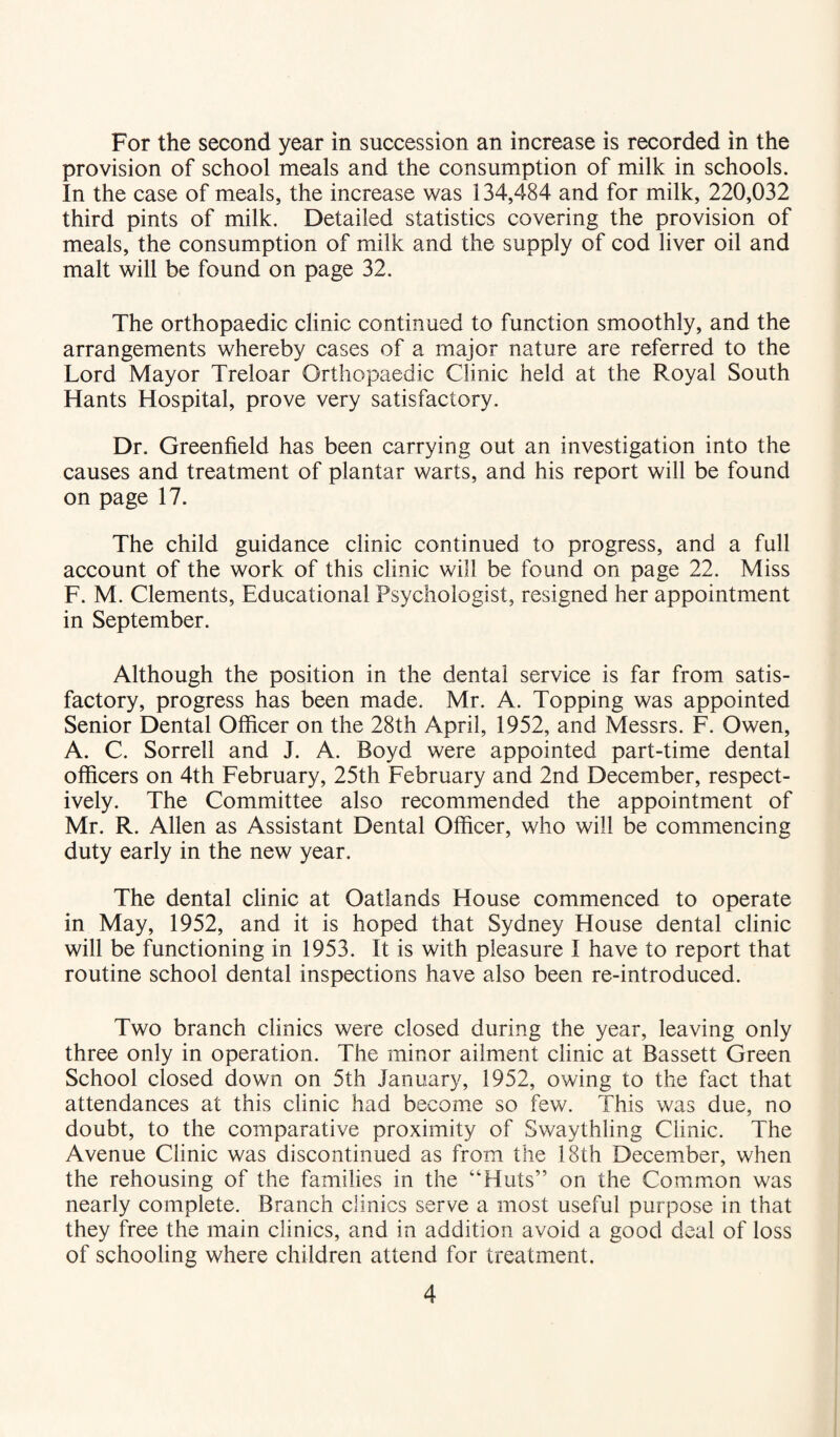 For the second year in succession an increase is recorded in the provision of school meals and the consumption of milk in schools. In the case of meals, the increase was 134,484 and for milk, 220,032 third pints of milk. Detailed statistics covering the provision of meals, the consumption of milk and the supply of cod liver oil and malt will be found on page 32. The orthopaedic clinic continued to function smoothly, and the arrangements whereby cases of a major nature are referred to the Lord Mayor Treloar Orthopaedic Clinic held at the Royal South Hants Hospital, prove very satisfactory. Dr. Greenfield has been carrying out an investigation into the causes and treatment of plantar warts, and his report will be found on page 17. The child guidance clinic continued to progress, and a full account of the work of this clinic will be found on page 22. Miss F. M. Clements, Educational Psychologist, resigned her appointment in September. Although the position in the dental service is far from satis¬ factory, progress has been made. Mr. A. Topping was appointed Senior Dental Officer on the 28th April, 1952, and Messrs. F. Owen, A. C. Sorrell and J. A. Boyd were appointed part-time dental officers on 4th February, 25th February and 2nd December, respect¬ ively. The Committee also recommended the appointment of Mr. R. Allen as Assistant Dental Officer, who will be commencing duty early in the new year. The dental clinic at Oatlands House commenced to operate in May, 1952, and it is hoped that Sydney House dental clinic will be functioning in 1953. It is with pleasure I have to report that routine school dental inspections have also been re-introduced. Two branch clinics were closed during the year, leaving only three only in operation. The minor ailment clinic at Bassett Green School closed down on 5th January, 1952, owing to the fact that attendances at this clinic had become so few. This was due, no doubt, to the comparative proximity of Swaythling Clinic. The Avenue Clinic was discontinued as from the 18th December, when the rehousing of the families in the “Huts” on the Common was nearly complete. Branch clinics serve a most useful purpose in that they free the main clinics, and in addition avoid a good deal of loss of schooling where children attend for treatment.