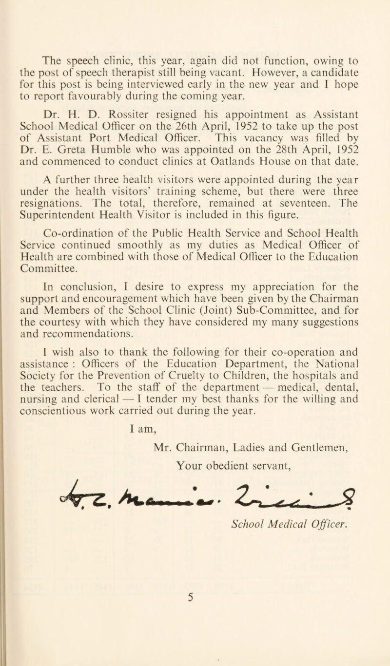 The speech clinic, this year, again did not function, owing to the post of speech therapist still being vacant. However, a candidate for this post is being interviewed early in the new year and I hope to report favourably during the coming year. Dr. H. D. Rossiter resigned his appointment as Assistant School Medical Officer on the 26th April, 1952 to take up the post of Assistant Port Medical Officer. This vacancy was filled by Dr. E. Greta Humble who was appointed on the 28th April, 1952 and commenced to conduct clinics at Oatlands House on that date. A further three health visitors were appointed during the year under the health visitors' training scheme, but there were three resignations. The total, therefore, remained at seventeen. The Superintendent Health Visitor is included in this figure. Co-ordination of the Public Health Service and School Health Service continued smoothly as my duties as Medical Officer of Health are combined with those of Medical Officer to the Education Committee. In conclusion, I desire to express my appreciation for the support and encouragement which have been given by the Chairman and Members of the School Clinic (Joint) Sub-Committee, and for the courtesy with which they have considered my many suggestions and recommendations. I wish also to thank the following for their co-operation and assistance : Officers of the Education Department, the National Society for the Prevention of Cruelty to Children, the hospitals and the teachers. To the staff of the department — medical, dental, nursing and clerical — I tender my best thanks for the willing and conscientious work carried out during the year. I am. Mr. Chairman, Ladies and Gentlemen, Your obedient servant. School Medical Ojficer.