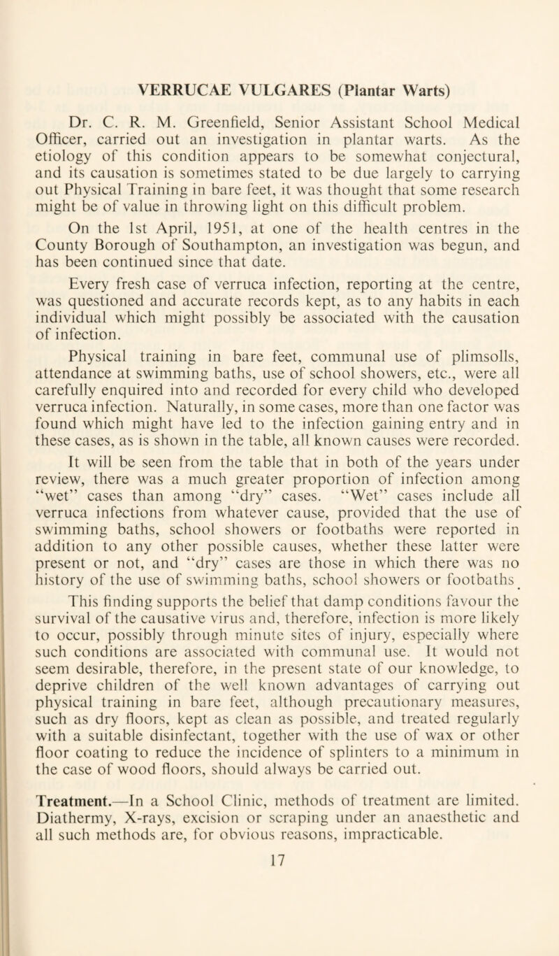 VERRUCAE VULGARES (Plantar Warts) Dr. C. R. M. Greenfield, Senior Assistant School Medical Officer, carried out an investigation in plantar warts. As the etiology of this condition appears to be somewhat conjectural, and its causation is sometimes stated to be due largely to carrying out Physical Training in bare feet, it was thought that some research might be of value in throwing light on this difficult problem. On the 1st April, 1951, at one of the health centres in the County Borough of Southampton, an investigation was begun, and has been continued since that date. Every fresh case of verruca infection, reporting at the centre, was questioned and accurate records kept, as to any habits in each individual which might possibly be associated with the causation of infection. Physical training in bare feet, communal use of plimsolls, attendance at swimming baths, use of school showers, etc., were all carefully enquired into and recorded for every child who developed verruca infection. Naturally, in some cases, more than one factor was found which might have led to the infection gaining entry and in these cases, as is shown in the table, all known causes were recorded. It will be seen from the table that in both of the years under review, there was a much greater proportion of infection among “wet” cases than among “dry” cases. “Wet” cases include all verruca infections from whatever cause, provided that the use of swimming baths, school showers or footbaths were reported in addition to any other possible causes, whether these latter were present or not, and “dry” cases are those in which there was no history of the use of swimming baths, school showers or footbaths ^ This finding supports the belief that damp conditions favour the survival of the causative virus and, therefore, infection is more likely to occur, possibly through minute sites of injury, especially where such conditions are associated with communal use. It would not seem desirable, therefore, in the present state of our knowledge, to deprive children of the well known advantages of carrying out physical training in bare feet, although precautionary measures, such as dry floors, kept as clean as possible, and treated regularly with a suitable disinfectant, together with the use of wax or other floor coating to reduce the incidence of splinters to a minimum in the case of wood floors, should always be carried out. Treatment.—In a School Clinic, methods of treatment are limited. Diathermy, X-rays, excision or scraping under an anaesthetic and all such methods are, for obvious reasons, impracticable.