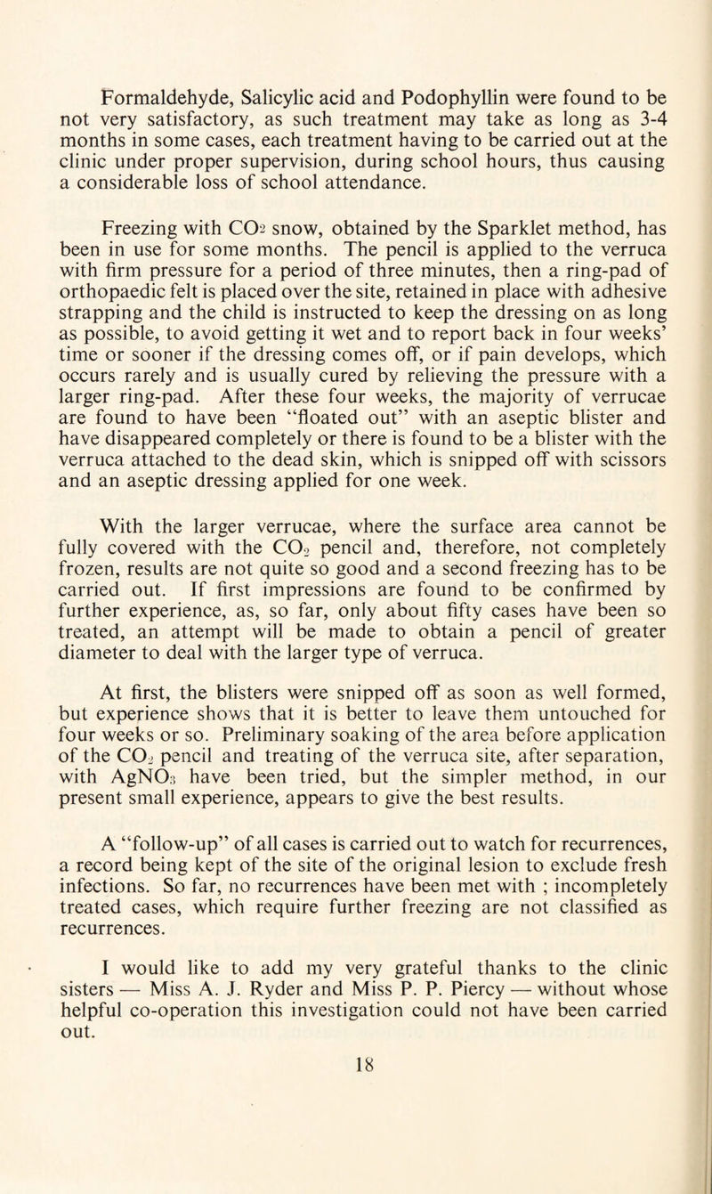 Formaldehyde, Salicylic acid and Podophyllin were found to be not very satisfactory, as such treatment may take as long as 3-4 months in some cases, each treatment having to be carried out at the clinic under proper supervision, during school hours, thus causing a considerable loss of school attendance. Freezing with CO2 snow, obtained by the Sparklet method, has been in use for some months. The pencil is applied to the verruca with firm pressure for a period of three minutes, then a ring-pad of orthopaedic felt is placed over the site, retained in place with adhesive strapping and the child is instructed to keep the dressing on as long as possible, to avoid getting it wet and to report back in four weeks’ time or sooner if the dressing comes olf, or if pain develops, which occurs rarely and is usually cured by relieving the pressure with a larger ring-pad. After these four weeks, the majority of verrucae are found to have been “floated out” with an aseptic blister and have disappeared completely or there is found to be a blister with the verruca attached to the dead skin, which is snipped off with scissors and an aseptic dressing applied for one week. With the larger verrucae, where the surface area cannot be fully covered with the CO2 pencil and, therefore, not completely frozen, results are not quite so good and a second freezing has to be carried out. If first impressions are found to be confirmed by further experience, as, so far, only about fifty cases have been so treated, an attempt will be made to obtain a pencil of greater diameter to deal with the larger type of verruca. At first, the blisters were snipped off as soon as well formed, but experience shows that it is better to leave them untouched for four weeks or so. Preliminary soaking of the area before application of the CO2 pencil and treating of the verruca site, after separation, with AgNO;] have been tried, but the simpler method, in our present small experience, appears to give the best results. A “follow-up” of all cases is carried out to watch for recurrences, a record being kept of the site of the original lesion to exclude fresh infections. So far, no recurrences have been met with ; incompletely treated cases, which require further freezing are not classified as recurrences. I would like to add my very grateful thanks to the clinic sisters — Miss A. J. Ryder and Miss P. P. Piercy — without whose helpful co-operation this investigation could not have been carried out.