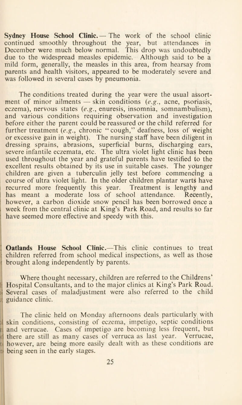 Sydney House School Clinic. — The work of the school clinic continued smoothly throughout the year, but attendances in December were much below normal. This drop was undoubtedly due to the widespread measles epidemic. Although said to be a mild form, generally, the measles in this area, from hearsay from parents and health visitors, appeared to be moderately severe and was followed in several cases by pneumonia. The conditions treated during the year were the usual assort¬ ment of minor ailments — skin conditions {e.g., acne, psoriasis, eczema), nervous states {e.g., enuresis, insomnia, somnambulism), and various conditions requiring observation and investigation before either the parent could be reassured or the child referred for further treatment {e.g., chronic “ cough,” deafness, loss of weight or excessive gain in weight). The nursing staff have been diligent in dressing sprains, abrasions, superficial burns, discharging ears, severe infantile eczemata, etc. The ultra violet light clinic has been used throughout the year and grateful parents have testified to the excellent results obtained by its use in suitable cases. The younger children are given a tuberculin jelly test before commencing a course of ultra violet light. In the older children plantar warts have I recurred more frequently this year. Treatment is lengthy and ! has meant a moderate loss of school attendance. Recently, : however, a carbon dioxide snow pencil has been borrowed once a i week from the central clinic at King’s Park Road, and results so far • have seemed more effective and speedy with this.  Oatlands House School Clinic.—This clinic continues to treat : children referred from school medical inspections, as well as those ( brought along independently by parents. Where thought necessary, children are referred to the Childrens’ I- Hospital Consultants, and to the major clinics at King’s Park Road. Several cases of maladjustment were also referred to the child guidance clinic. The clinic held on Monday afternoons deals particularly with :i skin conditions, consisting of eczema, impetigo, septic conditions a, and verrucae. Cases of impetigo are becoming less frequent, but iii there are still as many cases of verruca as last year. Verrucae, {)( however, are being more easily dealt with as these conditions are t)* being seen in the early stages.