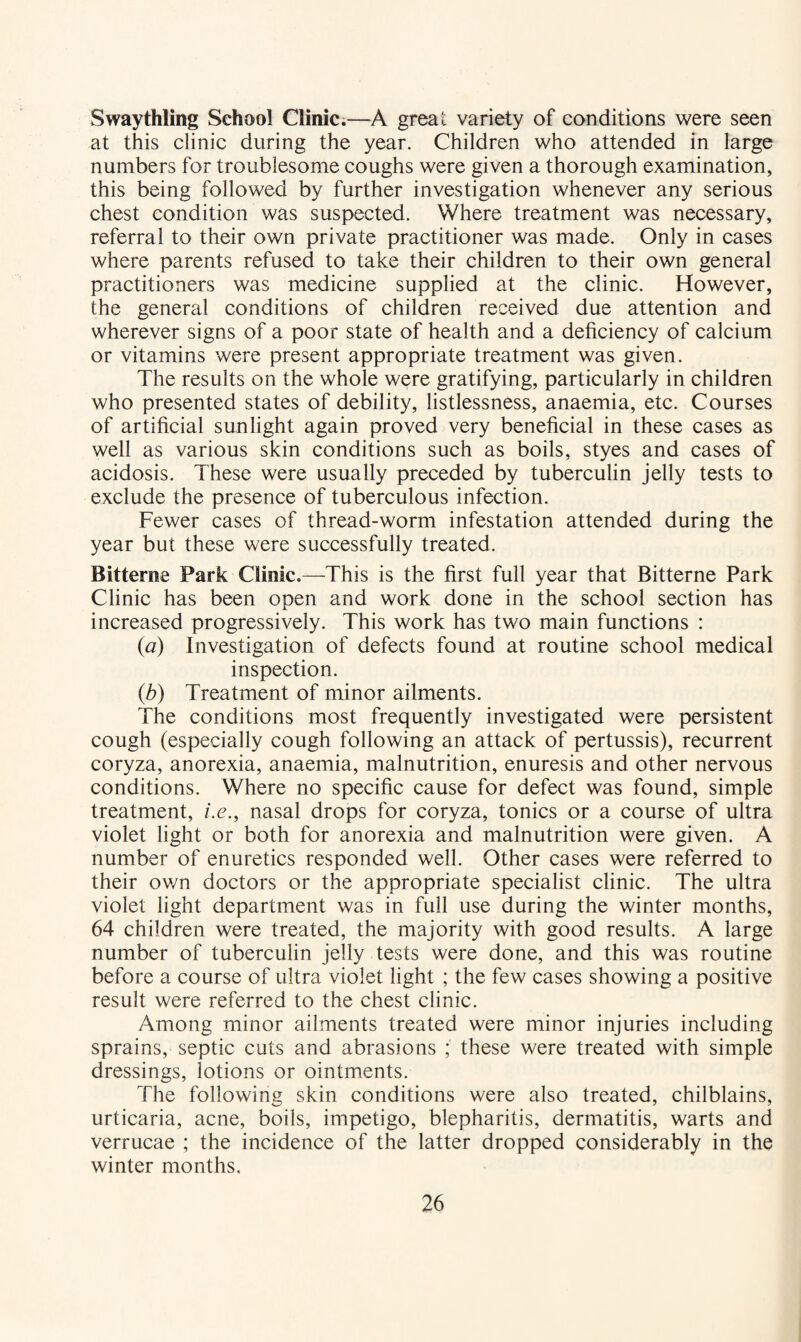 Swaythling School Clinic.—A great variety of conditions were seen at this clinic during the year. Children who attended in large numbers for troublesome coughs were given a thorough examination, this being followed by further investigation whenever any serious chest condition was suspected. Where treatment was necessary, referral to their own private practitioner was made. Only in cases where parents refused to take their children to their own general practitioners was medicine supplied at the clinic. However, the general conditions of children received due attention and wherever signs of a poor state of health and a deficiency of calcium or vitamins were present appropriate treatment was given. The results on the whole were gratifying, particularly in children who presented states of debility, listlessness, anaemia, etc. Courses of artificial sunlight again proved very beneficial in these cases as well as various skin conditions such as boils, styes and cases of acidosis. These were usually preceded by tuberculin jelly tests to exclude the presence of tuberculous infection. Fewer cases of thread-worm infestation attended during the year but these were successfully treated. Bitterne Park Clinic,—This is the first full year that Bitterne Park Clinic has been open and work done in the school section has increased progressively. This work has two main functions : {a) Investigation of defects found at routine school medical inspection. {b) Treatment of minor ailments. The conditions most frequently investigated were persistent cough (especially cough following an attack of pertussis), recurrent coryza, anorexia, anaemia, malnutrition, enuresis and other nervous conditions. Where no specific cause for defect was found, simple treatment, i.e., nasal drops for coryza, tonics or a course of ultra violet light or both for anorexia and malnutrition were given. A number of enuretics responded well. Other cases were referred to their own doctors or the appropriate specialist clinic. The ultra violet light department was in full use during the winter months, 64 children were treated, the majority with good results. A large number of tuberculin jelly tests were done, and this was routine before a course of ultra violet light ; the few cases showing a positive result were referred to the chest clinic. Among minor ailments treated were minor injuries including sprains, septic cuts and abrasions ; these were treated with simple dressings, lotions or ointments. The following skin conditions were also treated, chilblains, urticaria, acne, boils, impetigo, blepharitis, dermatitis, warts and verrucae ; the incidence of the latter dropped considerably in the winter months.