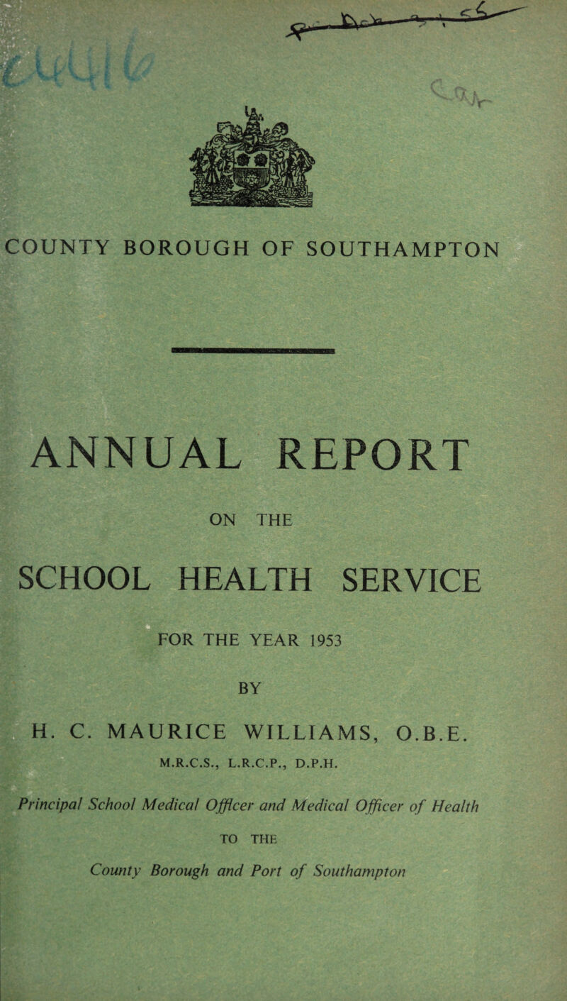 COUNTY BOROUGH OF SOUTHAMPTON ANNUAL REPORT ON THE SCHOOL HEALTH SERVICE FOR THE YEAR 1953 BY |;H. C. MAURICE WILLIAMS, O.B.E. 0' M.R.C.S., L.R.C.P., D.P.H. Principal School Medical Ojflcer and Medical Officer of Health ^ TO THE County Borough and Port of Southampton I