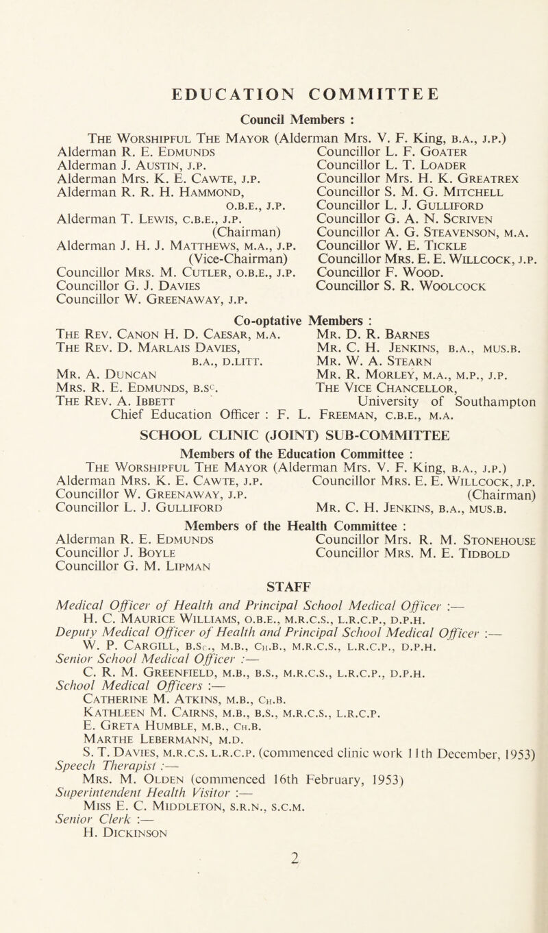 EDUCATION COMMITTEE Council Members : The Worshipful The Mayor (Alderman Mrs. V. F. King, b.a., j.p.) Alderman R. E. Edmunds Alderman J. Austin, j.p. Alderman Mrs. K. E. Cawte, j.p. Alderman R. R. H. Hammond, O.B.E., J.P. Alderman T. Lewis, c.b.e., j.p. (Chairman) Alderman J. H. J. Matthews, m.a., j.p. (Vice-Chairman) Councillor Mrs. M. Cutler, o.b.e., j.p. Councillor G. J. Davies Councillor W. Greenaway, j.p. Councillor L. E. Goater Councillor L. T. Loader Councillor Mrs. H. K. Greatrex Councillor S. M. G. Mitchell Councillor L. J. Gulliford Councillor G. A. N. Scriven Councillor A. G. Steavenson, m.a. Councillor W. E. Tickle Councillor Mrs. E. E. Willcock, j.p. Councillor E. Wood. Councillor S. R. Woolcock Co-optative Members : The Rev. Canon H. D. Caesar, m.a. The Rev. D. Marlais Davies, B.A., D.LITT. Mr. a. Duncan Mrs. R. E. Edmunds, b.sc. The Rev. A. Ibbett Chief Education Officer : E. Mr. D. R. Barnes Mr. C. H. Jenkins, b.a., mus.b. Mr. W. a. Stearn Mr. R. Morley, m.a., m.p., j.p. The Vice Chancellor, University of Southampton L. Ereeman, c.b.e., m.a. SCHOOL CLINIC (JOINT) SUB-COMMITTEE Members of the Education Committee : The Worshipful The Mayor (Alderman Mrs. V. F. King, b.a., j.p.) Alderman Mrs. K. E. Cawte, j.p. Councillor Mrs. E. E. Willcock, j.p. Councillor W. Greenaway, j.p. (Chairman) Councillor L. J. Gulliford Mr. C. H. Jenkins, b.a., mus.b. Members of the Health Committee : Alderman R. E. Edmunds Councillor Mrs. R. M. Stonehouse Councillor J. Boyle Councillor Mrs. M. E. Tidbold Councillor G. M. Lipman STAFF Medical Officer of Health and Principal School Medical Officer :— H. C. Maurice Williams, o.b.e., m.r.c.s., l.r.c.p., d.p.h. Deputy Medical Officer of Health and Principal School Medical Officer :— W. P. Cargill, b.Sc., m.b., Ch.b., m.r.c.s., l.r.c.p., d.p.h. Senior School Medical Officer :— C. R. M. Greenfield, m.b., b.s., m.r.c.s., l.r.c.p., d.p.h. School Medical Officers :— Catherine M. Atkins, m.b., Ch.b. Kathleen M. Cairns, m.b., b.s., m.r.c.s., l.r.c.p. E. Greta Humble, m.b., ch.b. Marthe Lebermann, m.d. S. T. Davies, m.r.c.s. l.r.c.p. (commenced clinic work 11th December, 1953) Speech Therapist Mrs. M. Olden (commenced 16th Eebruary, 1953) Superintendent Health Visitor :— Miss E. C. Middleton, s.r.n., s.c.m. Senior Clerk :— H. Dickinson