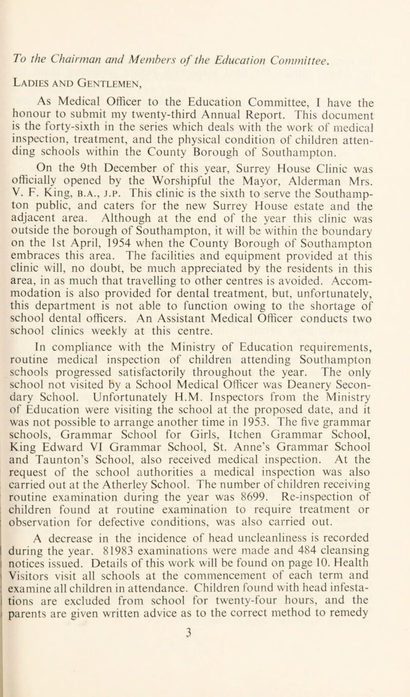 To the Chairman and Members of the Education Committee. Ladies and Gentlemen, As Medical Officer to the Education Committee, I have the honour to submit my twenty-third Annual Report. This document is the forty-sixth in the series which deals with the work of medical inspection, treatment, and the physical condition of children atten¬ ding schools within the County Borough of Southampton. On the 9th December of this year, Surrey House Clinic was officially opened by the Worshipful the Mayor, Alderman Mrs. V. F. King, B.A., j.p. This clinic is the sixth to serve the Southamp¬ ton public, and caters for the new Surrey House estate and the adjacent area. Although at the end of the year this clinic was outside the borough of Southampton, it will be within the boundary on the 1st April, 1954 when the County Borough of Southampton embraces this area. The facilities and equipment provided at this clinic will, no doubt, be much appreciated by the residents in this area, in as much that travelling to other centres is avoided. Accom¬ modation is also provided for dental treatment, but, unfortunately, this department is not able to function owing to the shortage of school dental officers. An Assistant Medical Officer conducts two school clinics weekly at this centre. In compliance with the Ministry of Education requirements, routine medical inspection of children attending Southampton schools progressed satisfactorily throughout the year. The only school not visited by a School Medical Officer was Deanery Secon¬ dary School. Unfortunately H.M. Inspectors from the Ministry of Education were visiting the school at the proposed date, and it was not possible to arrange another time in 1953. The five grammar schools. Grammar School for Girls, Itchen Grammar School, King Edward VI Grammar School, St. Anne’s Grammar School and Taunton’s School, also received medical inspection. At the request of the school authorities a medical inspection was also carried out at the Atherley School. The number of children receiving routine examination during the year was 8699. Re-inspection of : children found at routine examination to require treatment or 1 observation for defective conditions, was also carried out. A decrease in the incidence of head uncleanliness is recorded 1 during the year. 81983 examinations were made and 484 cleansing I notices issued. Details of this work will be found on page 10. Health ' Visitors visit all schools at the commencement of each term and ; examine all children in attendance. Children found with head infesta- i tions are excluded from school for twenty-four hours, and the I parents are given written advice as to the correct method to remedy