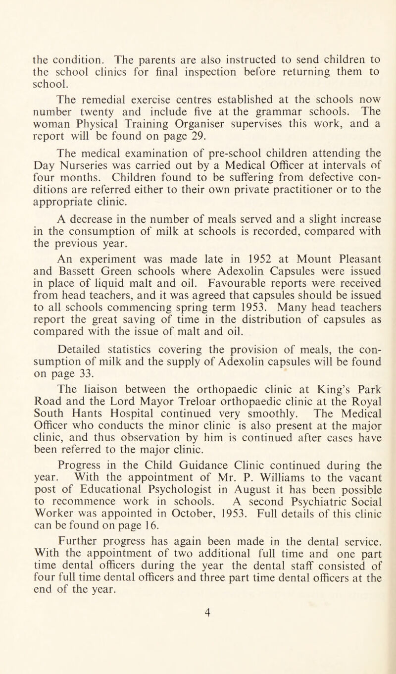 the condition. The parents are also instructed to send children to the school clinics for final inspection before returning them to school. The remedial exercise centres established at the schools now number twenty and include five at the grammar schools. The woman Physical Training Organiser supervises this work, and a report will be found on page 29. The medical examination of pre-school children attending the Day Nurseries was carried out by a Medical Officer at intervals of four months. Children found to be suffering from defective con¬ ditions are referred either to their own private practitioner or to the appropriate clinic. A decrease in the number of meals served and a slight increase in the consumption of milk at schools is recorded, compared with the previous year. An experiment was made late in 1952 at Mount Pleasant and Bassett Green schools where Adexolin Capsules were issued in place of liquid malt and oil. Favourable reports were received from head teachers, and it was agreed that capsules should be issued to all schools commencing spring term 1953. Many head teachers report the great saving of time in the distribution of capsules as compared with the issue of malt and oil. Detailed statistics covering the provision of meals, the con¬ sumption of milk and the supply of Adexolin capsules will be found on page 33. The liaison between the orthopaedic clinic at King’s Park Road and the Lord Mayor Treloar orthopaedic clinic at the Royal South Hants Hospital continued very smoothly. The Medical Officer who conducts the minor clinic is also present at the major clinic, and thus observation by him is continued after cases have been referred to the major clinic. Progress in the Child Guidance Clinic continued during the year. With the appointment of Mr. P. Williams to the vacant post of Educational Psychologist in August it has been possible to recommence work in schools. A second Psychiatric Social Worker was appointed in October, 1953. Full details of this clinic can be found on page 16. Further progress has again been made in the dental service. With the appointment of two additional full time and one part time dental officers during the year the dental staff consisted of four full time dental officers and three part time dental officers at the end of the year.