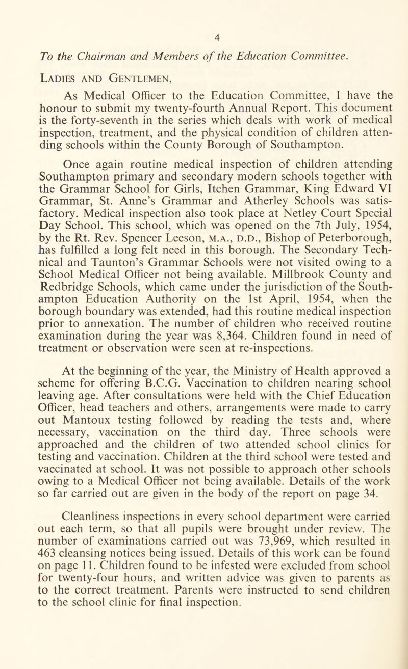 To the Chairman and Members of the Education Committee. Ladies and Gentlemen, As Medical Officer to the Education Committee, I have the honour to submit my twenty-fourth Annual Report. This document is the forty-seventh in the series which deals with work of medical inspection, treatment, and the physical condition of children atten¬ ding schools within the County Borough of Southampton. Once again routine medical inspection of children attending Southampton primary and secondary modern schools together with the Grammar School for Girls, Itchen Grammar, King Edward VI Grammar, St. Anne’s Grammar and Atherley Schools was satis¬ factory. Medical inspection also took place at Netley Court Special Day School. This school, which was opened on the 7th July, 1954, by the Rt. Rev. Spencer Leeson, m.a., d.d.. Bishop of Peterborough, has fulfilled a long felt need in this borough. The Secondary Tech¬ nical and Taunton’s Grammar Schools were not visited owing to a School Medical Officer not being available. Millbrook County and Redbridge Schools, which came under the jurisdiction of the South¬ ampton Education Authority on the 1st April, 1954, when the borough boundary was extended, had this routine medical inspection prior to annexation. The number of children who received routine examination during the year was 8,364. Children found in need of treatment or observation were seen at re-inspections. At the beginning of the year, the Ministry of Health approved a scheme for offering B.C.G. Vaccination to children nearing school leaving age. After consultations were held with the Chief Education Officer, head teachers and others, arrangements were made to carry out Mantoux testing followed by reading the tests and, where necessary, vaccination on the third day. Three schools were approached and the children of two attended school clinics for testing and vaccination. Children at the third school were tested and vaccinated at school. It was not possible to approach other schools owing to a Medical Officer not being available. Details of the work so far carried out are given in the body of the report on page 34. Cleanliness inspections in every school department were carried out each term, so that all pupils were brought under review. The number of examinations carried out was 73,969, which resulted in 463 cleansing notices being issued. Details of this work can be found on page 11. Children found to be infested were excluded from school for twenty-four hours, and written advice was given to parents as to the correct treatment. Parents were instructed to send children to the school clinic for final inspection.