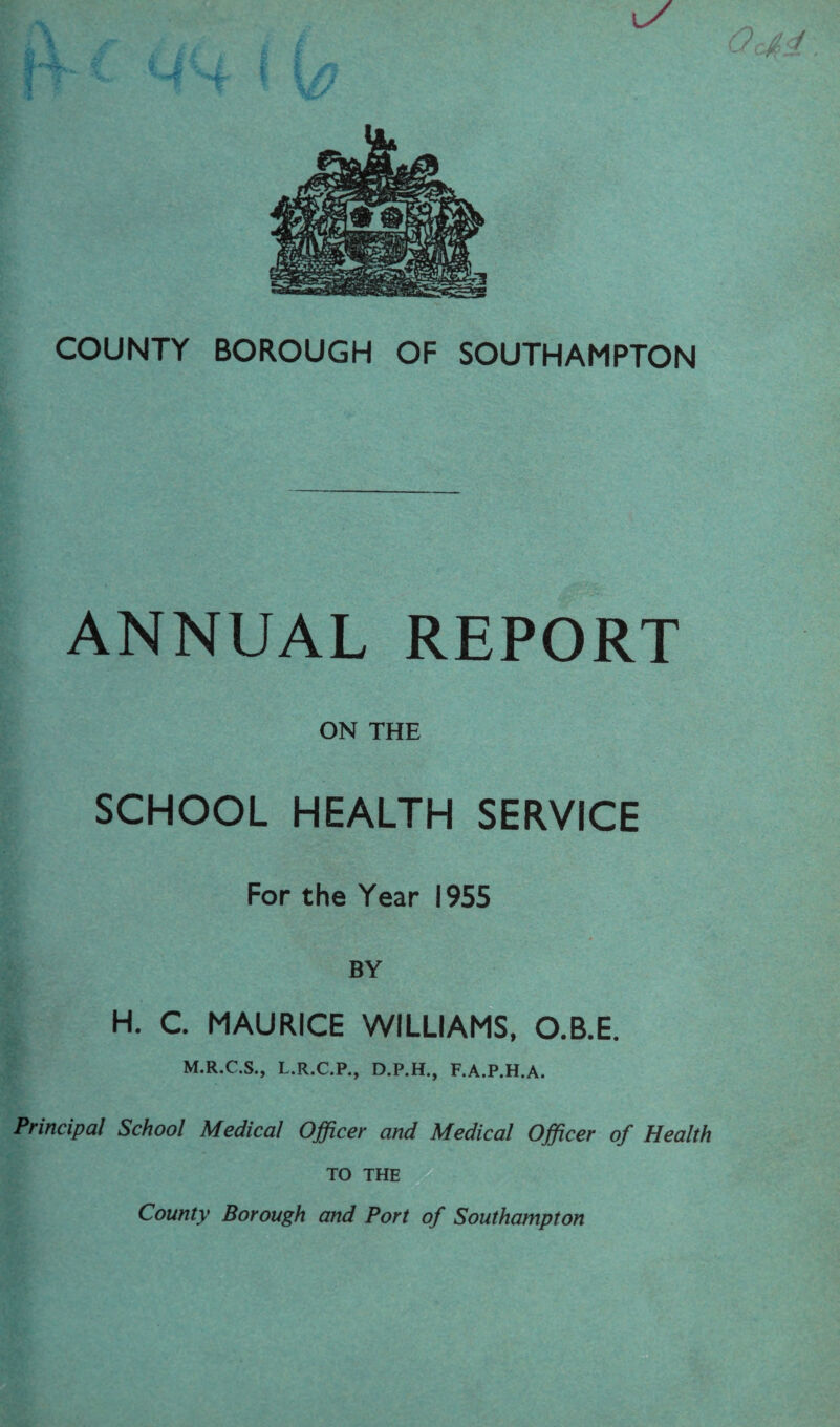 COUNTY BOROUGH OF SOUTHAMPTON ANNUAL REPORT ON THE SCHOOL HEALTH SERVICE For the Year 1955 BY H. C. MAURICE WILLIAMS, O.B.E. M.R.C.S., L.R.C.P., D.P.H., F.A.P.H.A. Principal School Medical Officer and Medical Officer of Health TO THE County Borough and Port of Southampton