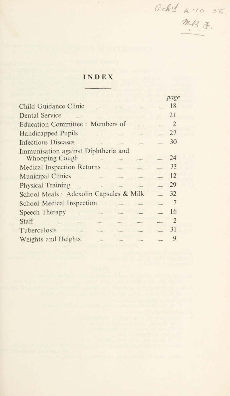 u ’/o • ^ INDEX page Child Guidance Clinic . 18 Dental Service . 21 Education Committee : Members of . 2 Handicapped Pupils . 27 Infectious Diseases. 30 Immunisation against Diphtheria and Whooping Cough . 24 Medical Inspection Returns . 33 Municipal Clinics . 12 Physical Training . 29 School Meals : Adexolin Capsules & Milk . 32 School Medical Inspection . 7 Speech Therapy . 16 Staff 2 Tuberculosis . 31 Weights and Heights . 9